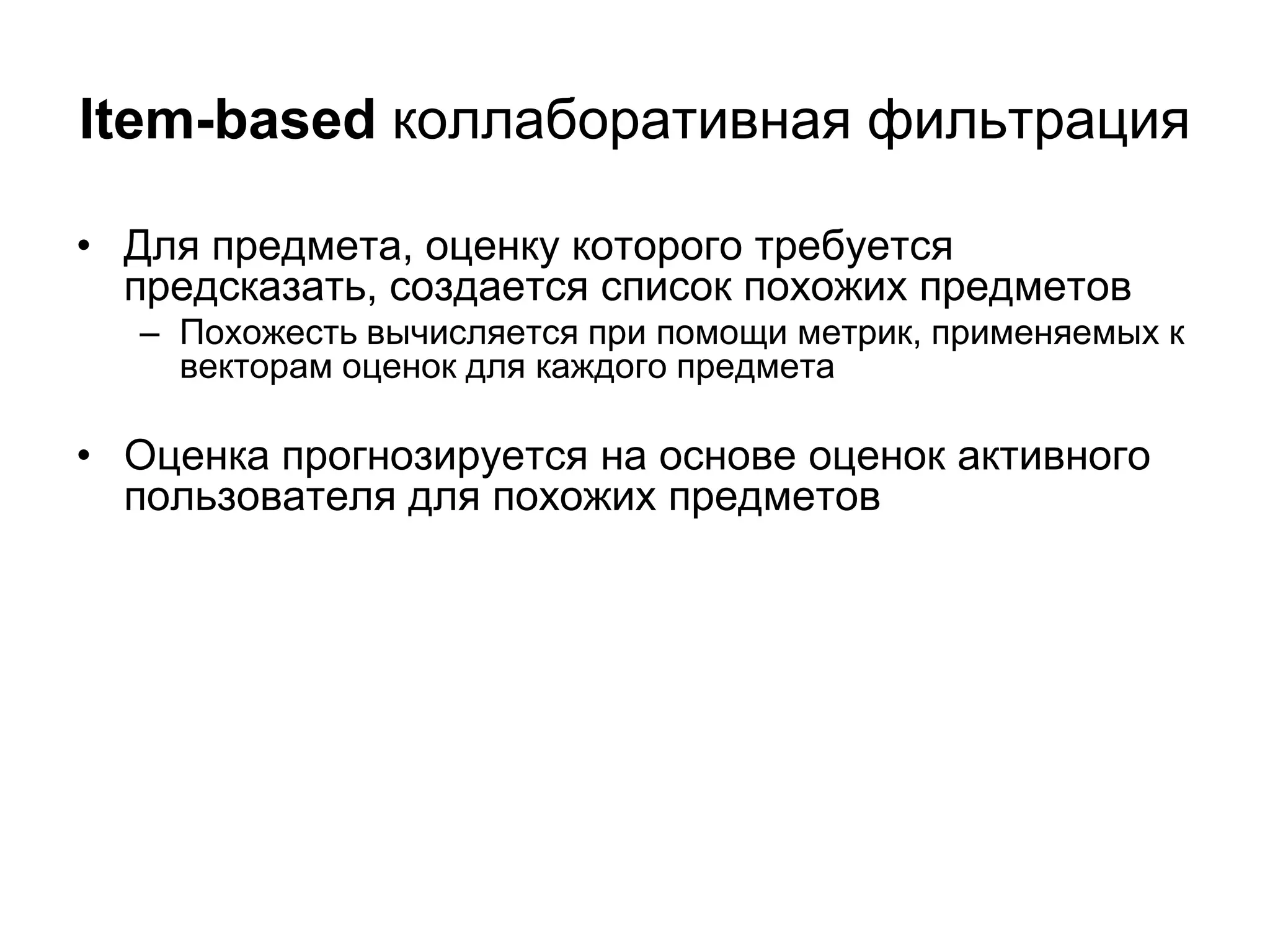 Item-based коллаборативная фильтрация
• Для предмета, оценку которого требуется
предсказать, создается список похожих предметов

– Похожесть вычисляется при помощи метрик, применяемых к
векторам оценок для каждого предмета

• Оценка прогнозируется на основе оценок активного
пользователя для похожих предметов

 