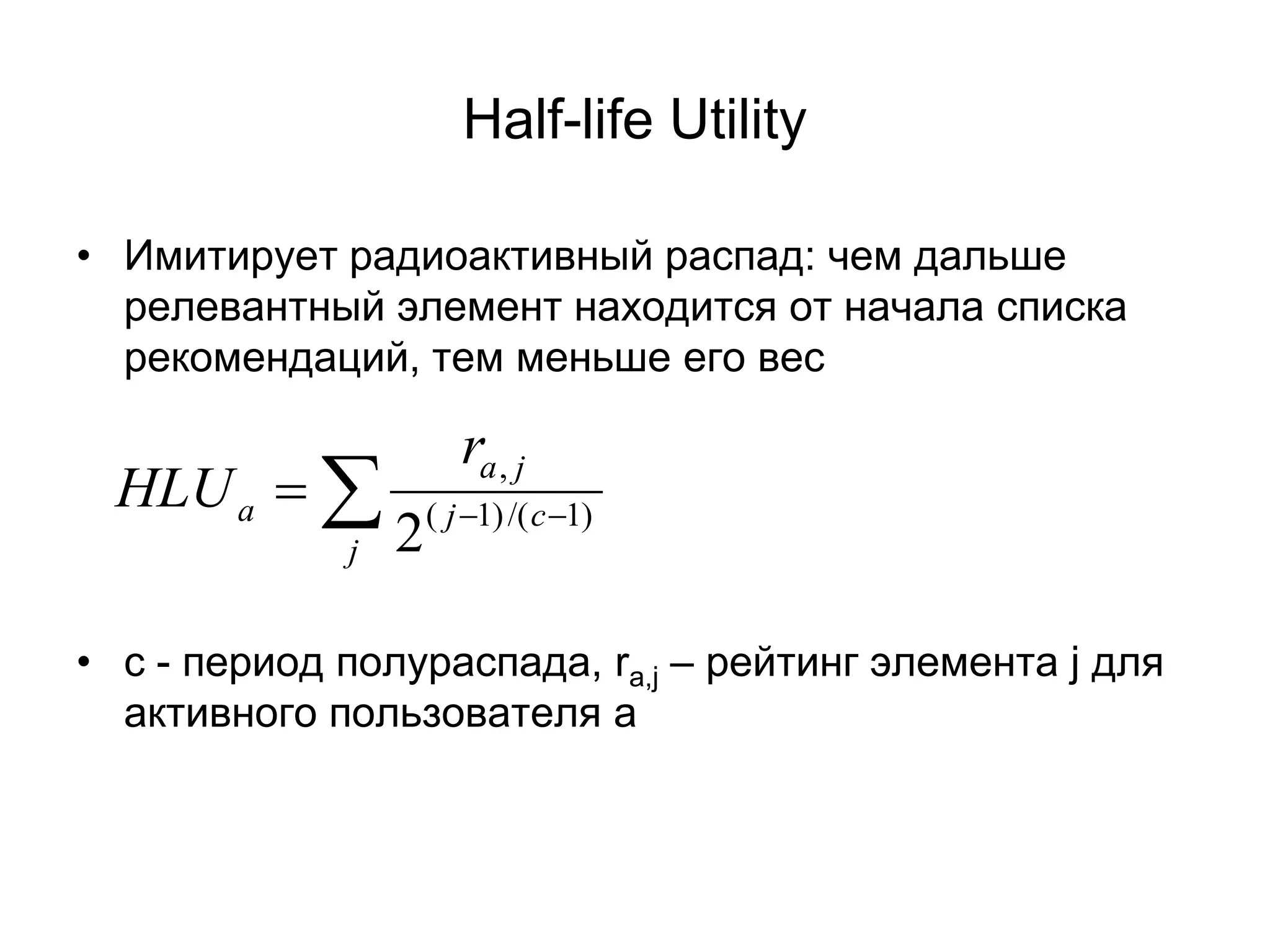 Half-life Utility
• Имитирует радиоактивный распад: чем дальше
релевантный элемент находится от начала списка
рекомендаций, тем меньше его вес

HLU a = ∑
j

ra , j
2

( j −1) /( c −1)

• с - период полураспада, ra,j – рейтинг элемента j для
активного пользователя a

 
