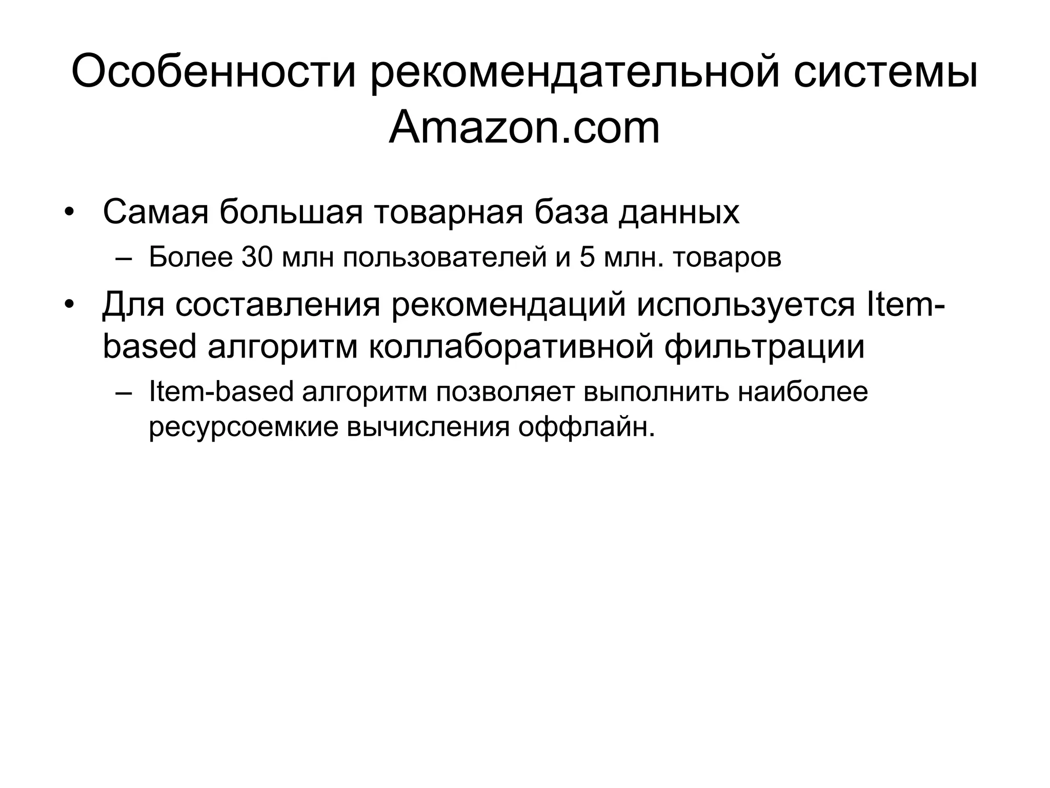 Особенности рекомендательной системы
Amazon.com
• Самая большая товарная база данных
– Более 30 млн пользователей и 5 млн. товаров

• Для составления рекомендаций используется Itembased алгоритм коллаборативной фильтрации
– Item-based алгоритм позволяет выполнить наиболее
ресурсоемкие вычисления оффлайн.

 