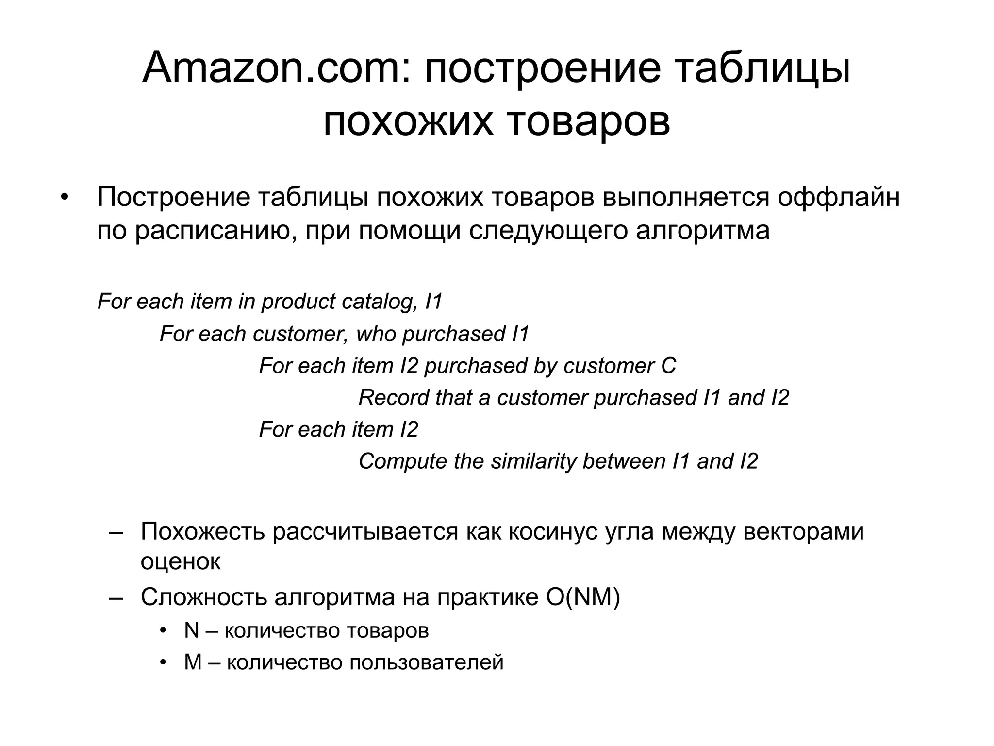 Amazon.com: построение таблицы
похожих товаров
• Построение таблицы похожих товаров выполняется оффлайн
по расписанию, при помощи следующего алгоритма
For each item in product catalog, I1
For each customer, who purchased I1
For each item I2 purchased by customer C
Record that a customer purchased I1 and I2
For each item I2
Compute the similarity between I1 and I2

– Похожесть рассчитывается как косинус угла между векторами
оценок
– Сложность алгоритма на практике O(NM)
• N – количество товаров
• M – количество пользователей

 