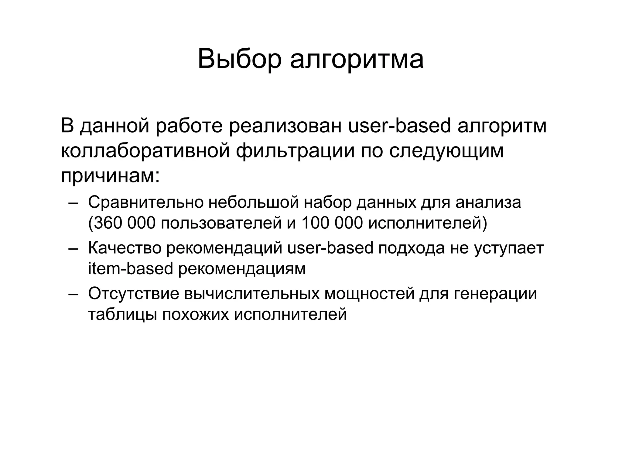 Выбор алгоритма
В данной работе реализован user-based алгоритм
коллаборативной фильтрации по следующим
причинам:
– Сравнительно небольшой набор данных для анализа
(360 000 пользователей и 100 000 исполнителей)
– Качество рекомендаций user-based подхода не уступает
item-based рекомендациям
– Отсутствие вычислительных мощностей для генерации
таблицы похожих исполнителей

 
