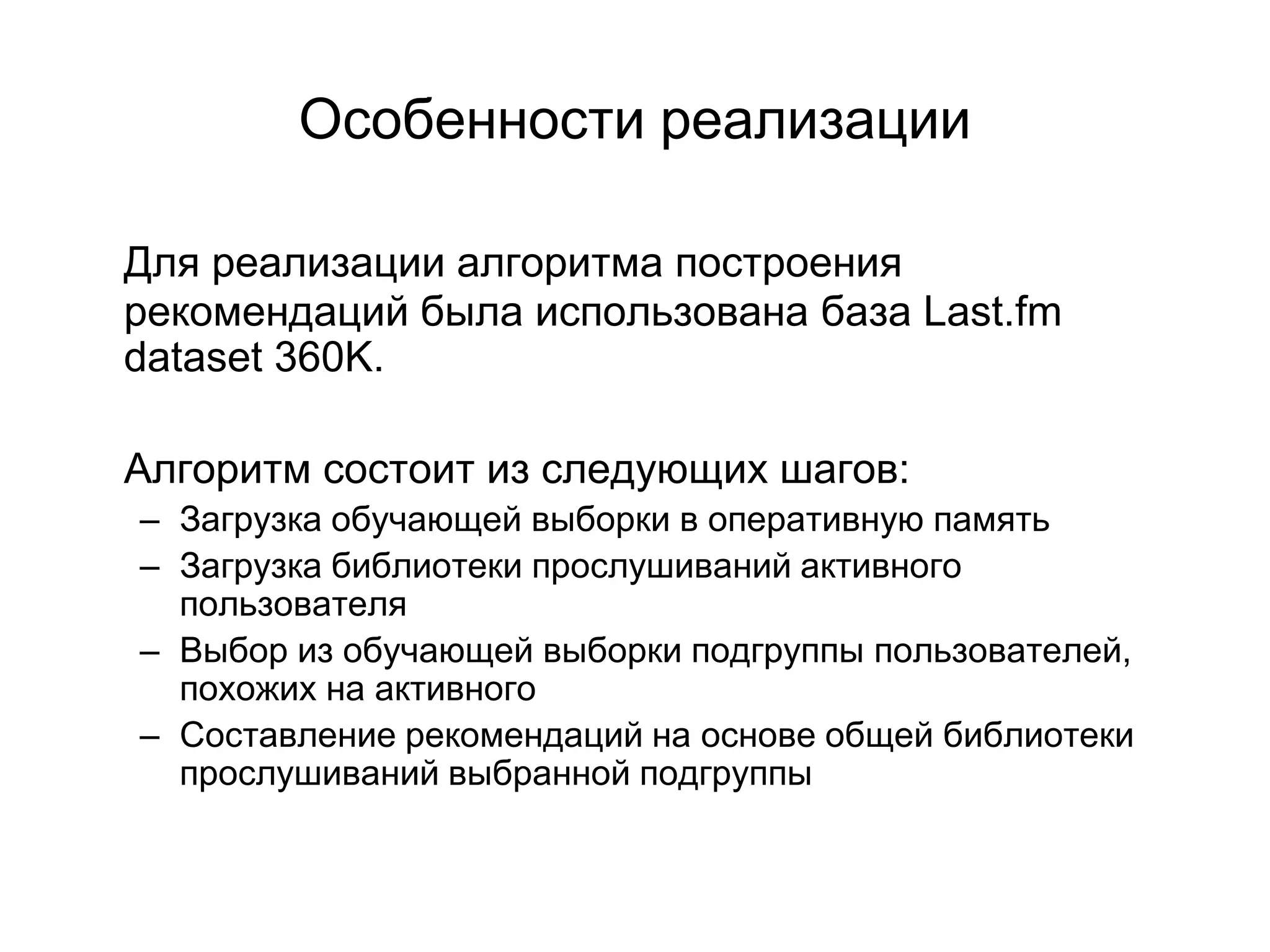 Особенности реализации
Для реализации алгоритма построения
рекомендаций была использована база Last.fm
dataset 360K.
Алгоритм состоит из следующих шагов:

– Загрузка обучающей выборки в оперативную память
– Загрузка библиотеки прослушиваний активного
пользователя
– Выбор из обучающей выборки подгруппы пользователей,
похожих на активного
– Составление рекомендаций на основе общей библиотеки
прослушиваний выбранной подгруппы

 