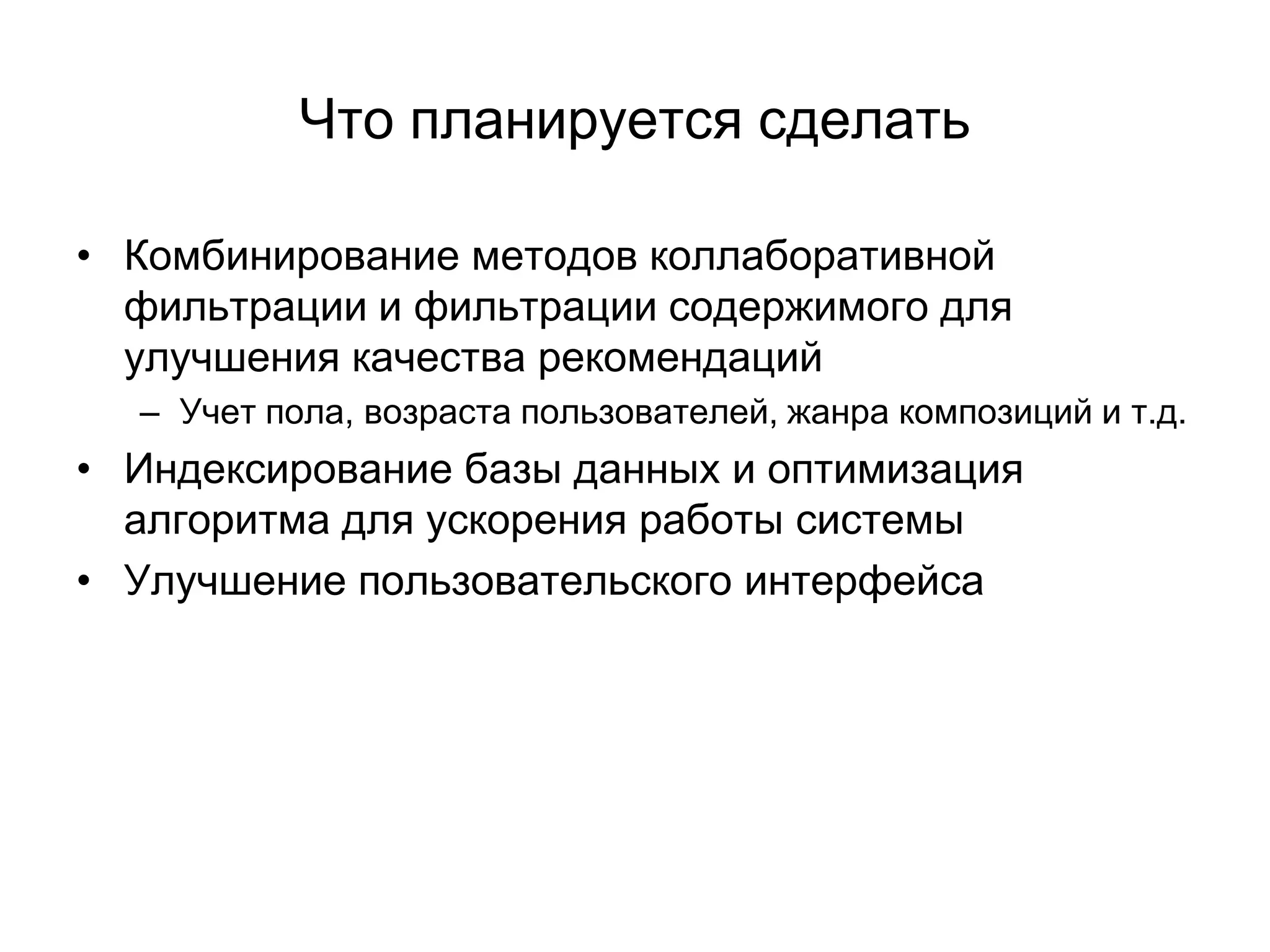 Что планируется сделать
• Комбинирование методов коллаборативной
фильтрации и фильтрации содержимого для
улучшения качества рекомендаций
– Учет пола, возраста пользователей, жанра композиций и т.д.

• Индексирование базы данных и оптимизация
алгоритма для ускорения работы системы
• Улучшение пользовательского интерфейса

 