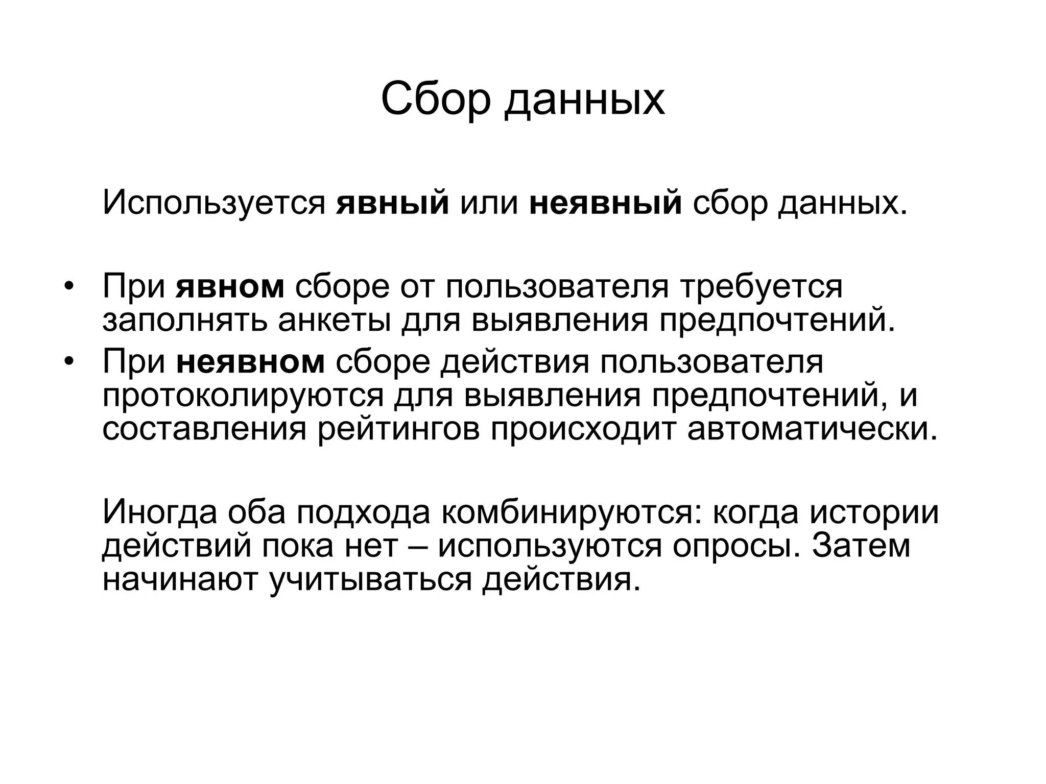 Сбор данных
Используется явный или неявный сбор данных.
• При явном сборе от пользователя требуется
заполнять анкеты для выявления предпочтений.
• При неявном сборе действия пользователя
протоколируются для выявления предпочтений, и
составления рейтингов происходит автоматически.
Иногда оба подхода комбинируются: когда истории
действий пока нет – используются опросы. Затем
начинают учитываться действия.

 