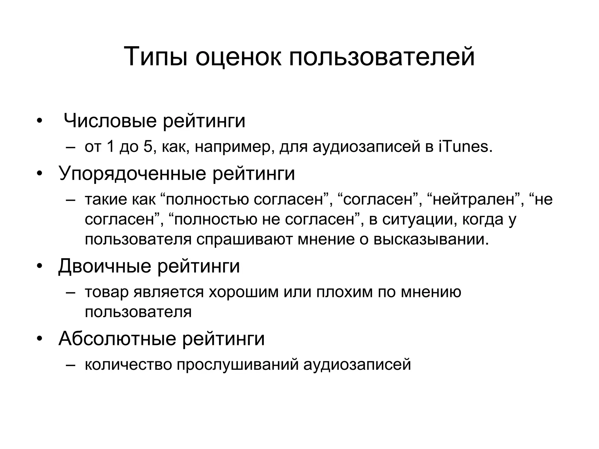 Типы оценок пользователей
•

Числовые рейтинги
– от 1 до 5, как, например, для аудиозаписей в iTunes.

• Упорядоченные рейтинги
– такие как “полностью согласен”, “согласен”, “нейтрален”, “не
согласен”, “полностью не согласен”, в ситуации, когда у
пользователя спрашивают мнение о высказывании.

• Двоичные рейтинги
– товар является хорошим или плохим по мнению
пользователя

• Абсолютные рейтинги
– количество прослушиваний аудиозаписей

 