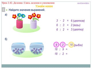 Урок 2.43 Деление. Связь деления и умножения

МАТЕМАТИКА

Узнаём новое
Найдите значения выражений.

5
а)

3 · 2 = 6 (цветков)
6 : 3 = 2 (вазы)
6 : 2 = 3 (цветка)
б)
9 · 2 = 18 (рыбок)
18 : 9 =
18 : 2 =

 