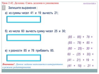 Урок 2.43 Деление. Связь деления и умножения

7

Запишите выражения :
а) из суммы чисел 41 и 19 вычесть 21;

б) из числа 60 вычесть сумму чисел 25 и 30;

в) к разности 85 и 78 прибавить 85.

Внимание! Данное задание выполняется интерактивно
в режиме редактирования.

МАТЕМАТИКА

 