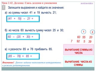 Урок 2.43 Деление. Связь деления и умножения

7

Запишите выражения и найдите их значения:
а) из суммы чисел 41 и 19 вычесть 21;

(41 + 19) – 21 =
б) из числа 60 вычесть сумму чисел 25 и 30;
60 – (25 + 30) =

в) к разности 85 и 78 прибавить 85.
(85 – 78) + 85 =
Внимание! Данное задание выполняется интерактивно
в режиме редактирования.

МАТЕМАТИКА

 