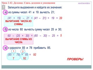 Урок 2.43 Деление. Связь деления и умножения

7

МАТЕМАТИКА

Запишите выражения и найдите их значения:
а) из суммы чисел 41 и 19 вычесть 21;

(41 + 19) – 21 = (41 – 21) + 19 = 39

ВЫЧИТАНИЕ ЧИСЛА ИЗ
СУММЫ

б) из числа 60 вычесть сумму чисел 25 и 30;
60 – (25 + 30) = (60 – 30) – 25 = 5
ВЫЧИТАНИЕ СУММЫ ИЗ
ЧИСЛА

в) к разности 85 и 78 прибавить 85.
1

2

(85 – 78) + 85 = 92
92
7

ПРОВЕРЬ!

 