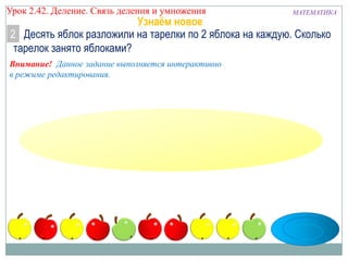Урок 2.43 Деление. Связь деления и умножения

МАТЕМАТИКА

Узнаём новое
2 Десять яблок разложили на тарелки по 2 яблока на каждую. Сколько
тарелок занято яблоками?

Внимание! Данное задание выполняется интерактивно
в режиме редактирования.

 