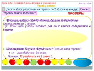 Урок 2.43 Деление. Связь деления и умножения

МАТЕМАТИКА

Узнаём новое
2 Десять яблок разложили на тарелки по 2 яблока на каждую. Сколько
тарелок занято яблоками?
ПРОВЕРЬ!

Положите на партунадо 10 яблок разделить яблок вяблока.
В условии задачи столько кружков, сколько по два задаче.
Откладывайте по 2 кружка.
При этом надо узнать, сколько раз по 2 яблока содержится в
десяти.

Записываем: 2 : 2 = 5 отложили? Сколько надо тарелок?
Сколько раз по 10кружка вы(т.)
« : » – знак действия деления.
Читаем: 10 разделить на 2 равно 5.

 
