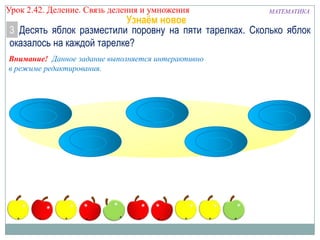 Урок 2.43 Деление. Связь деления и умножения

МАТЕМАТИКА

Узнаём новое
3 Десять яблок разместили поровну на пяти тарелках. Сколько яблок
оказалось на каждой тарелке?

Внимание! Данное задание выполняется интерактивно
в режиме редактирования.

 