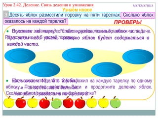 Урок 2.43 Деление. Связь деления и умножения

МАТЕМАТИКА

Узнаём новое
3 Десять яблок разместили поровну на пяти тарелках. Сколько яблок
оказалось на каждой тарелке?
ПРОВЕРЬ!
В условии на парту 10 яблок разделить на 5 яблок в задаче.
Положите задачи надостолько кружков, сколькоравных частей.
Разложите их на 5 частей поровну. яблок будет содержаться в
При этом надо узнать, сколько
каждой части.

Записываем: 10 : 5 = 2 (ябл.)
Вася начал это делать так: положил на каждую тарелку по одному
яблоку.» – знак действия деления. и продолжите деление яблок.
« : Повторите действия Васи
Сколько яблок окажется на каждой тарелке?
Читаем: 10 разделить на 5 равно 2.

 