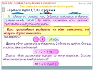Урок 2.43 Деление. Связь деления и умножения

4

МАТЕМАТИКА

Знакомимся с основным вопросом урока
Сравните задачи 1, 2, 3 и их решения.
?! Можно ли сказать, что действия умножения и деления
связаны между собой? Как найти множитель, если известно
произведение и другой множитель?

Если произведение разделить на один множитель, то
На пять тарелокмножитель. 2 яблока. Сколько яблок положили на
получим другой положили по
все тарелки?
?
?
2 · 5 = 10 (ябл.)
Десять яблок разложили на тарелки по 2 яблока на каждую. Сколько
тарелок занято яблоками?
10 : 2 = 5 (т.)
Десять яблок разместили поровну на пяти тарелках. Сколько
яблок оказалось на каждой тарелке?

10 : 5 = 2 (ябл.)

 