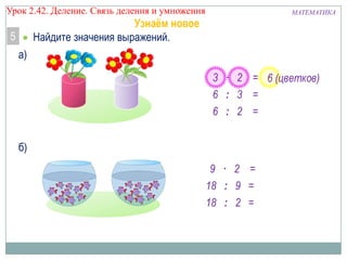 Урок 2.43 Деление. Связь деления и умножения

МАТЕМАТИКА

Узнаём новое
Найдите значения выражений.

5
а)

3 · 2 = 6 (цветков)
6 : 3 =
6 : 2 =
б)
9 · 2 =
18 : 9 =
18 : 2 =

 