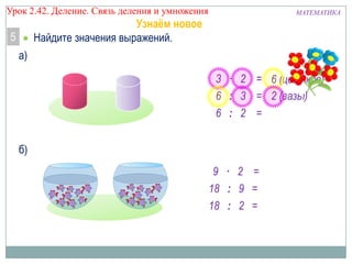 Урок 2.43 Деление. Связь деления и умножения

МАТЕМАТИКА

Узнаём новое
Найдите значения выражений.

5
а)

3 · 2 = 6 (цветков)
6 : 3 = 2 (вазы)
6 : 2 =
б)
9 · 2 =
18 : 9 =
18 : 2 =

 