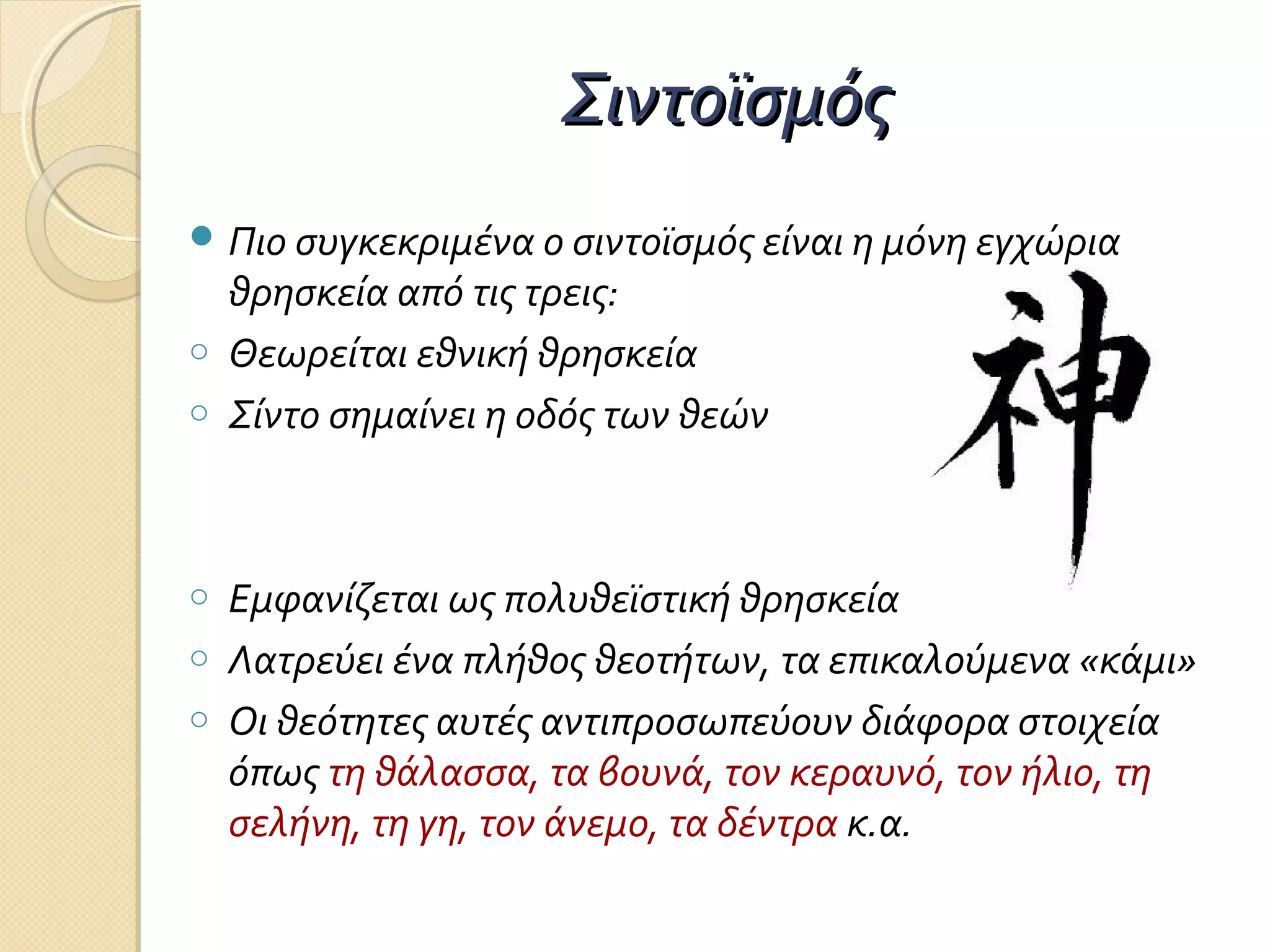 Σιντοϊσμός
 Πιο συγκεκριμένα ο σιντοϊσμός είναι η μόνη εγχώρια
o
o

o
o
o

θρησκεία από τις τρεις:
Θεωρείται εθνική θρησκεία
Σίντο σημαίνει η οδός των θεών

Εμφανίζεται ως πολυθεϊστική θρησκεία
Λατρεύει ένα πλήθος θεοτήτων, τα επικαλούμενα «κάμι»
Οι θεότητες αυτές αντιπροσωπεύουν διάφορα στοιχεία
όπως τη θάλασσα, τα βουνά, τον κεραυνό, τον ήλιο, τη
σελήνη, τη γη, τον άνεμο, τα δέντρα κ.α.

 