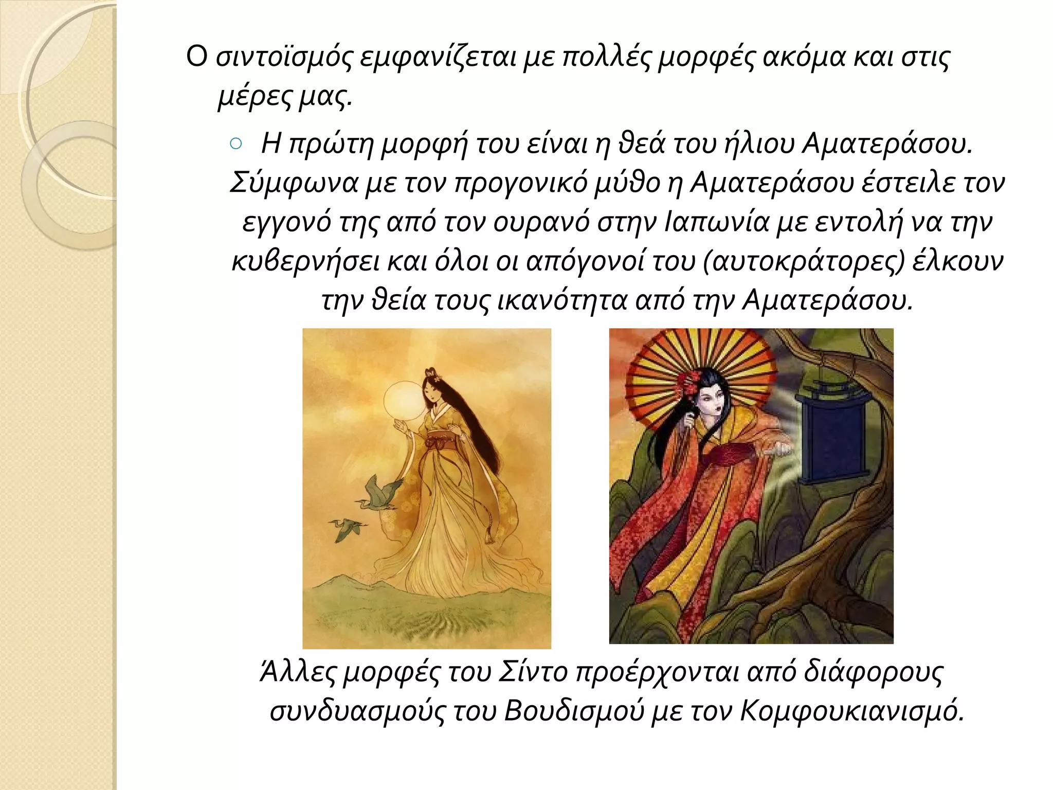 Ο σιντοϊσμός εμφανίζεται με πολλές μορφές ακόμα και στις
μέρες μας.
o Η πρώτη μορφή του είναι η θεά του ήλιου Αματεράσου.
Σύμφωνα με τον προγονικό μύθο η Αματεράσου έστειλε τον
εγγονό της από τον ουρανό στην Ιαπωνία με εντολή να την
κυβερνήσει και όλοι οι απόγονοί του (αυτοκράτορες) έλκουν
την θεία τους ικανότητα από την Αματεράσου.

Άλλες μορφές του Σίντο προέρχονται από διάφορους
συνδυασμούς του Βουδισμού με τον Κομφουκιανισμό.

 