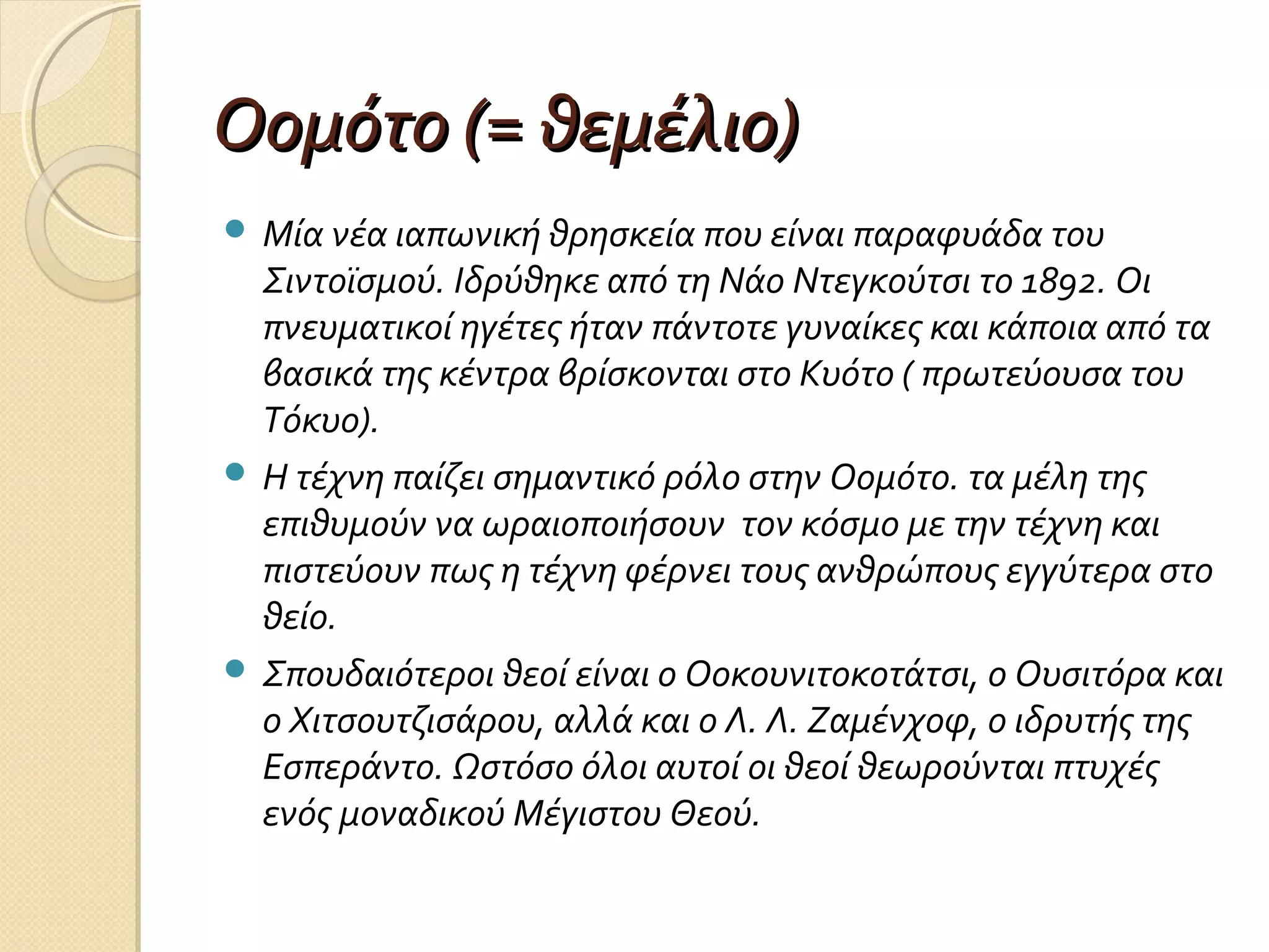 Οομότο (= θεμέλιο)
 Μία νέα ιαπωνική θρησκεία που είναι παραφυάδα του

Σιντοϊσμού. Ιδρύθηκε από τη Νάο Ντεγκούτσι το 1892. Οι
πνευματικοί ηγέτες ήταν πάντοτε γυναίκες και κάποια από τα
βασικά της κέντρα βρίσκονται στο Κυότο ( πρωτεύουσα του
Τόκυο).
 Η τέχνη παίζει σημαντικό ρόλο στην Οομότο. τα μέλη της
επιθυμούν να ωραιοποιήσουν τον κόσμο με την τέχνη και
πιστεύουν πως η τέχνη φέρνει τους ανθρώπους εγγύτερα στο
θείο.
 Σπουδαιότεροι θεοί είναι ο Οοκουνιτοκοτάτσι, ο Ουσιτόρα και
ο Χιτσουτζισάρου, αλλά και ο Λ. Λ. Ζαμένχοφ, ο ιδρυτής της
Εσπεράντο. Ωστόσο όλοι αυτοί οι θεοί θεωρούνται πτυχές
ενός μοναδικού Μέγιστου Θεού.

 