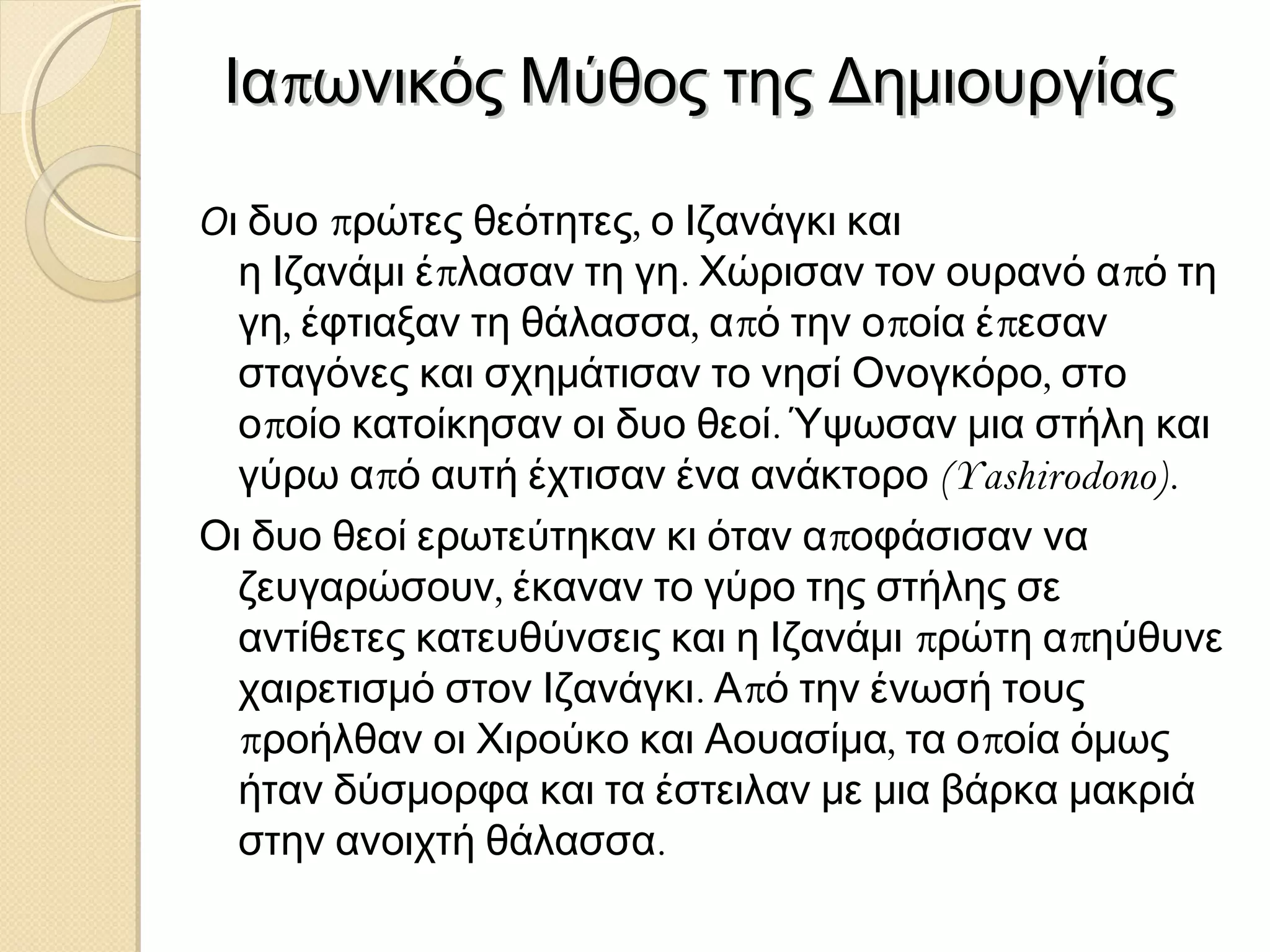 Ιαπωνικός Μύθος της Δημιουργίας
Οι δυο πρώτες θεότητες, ο Ιζανάγκι και
η Ιζανάμι έπλασαν τη γη. Χώρισαν τον ουρανό από τη
γη, έφτιαξαν τη θάλασσα, από την οποία έπεσαν
σταγόνες και σχημάτισαν το νησί Ονογκόρο, στο
οποίο κατοίκησαν οι δυο θεοί. Ύψωσαν μια στήλη και
γύρω από αυτή έχτισαν ένα ανάκτορο (Yashirodono).
Οι δυο θεοί ερωτεύτηκαν κι όταν αποφάσισαν να
ζευγαρώσουν, έκαναν το γύρο της στήλης σε
αντίθετες κατευθύνσεις και η Ιζανάμι πρώτη απηύθυνε
χαιρετισμό στον Ιζανάγκι. Από την ένωσή τους
προήλθαν οι Χιρούκο και Αουασίμα, τα οποία όμως
ήταν δύσμορφα και τα έστειλαν με μια βάρκα μακριά
στην ανοιχτή θάλασσα.

 