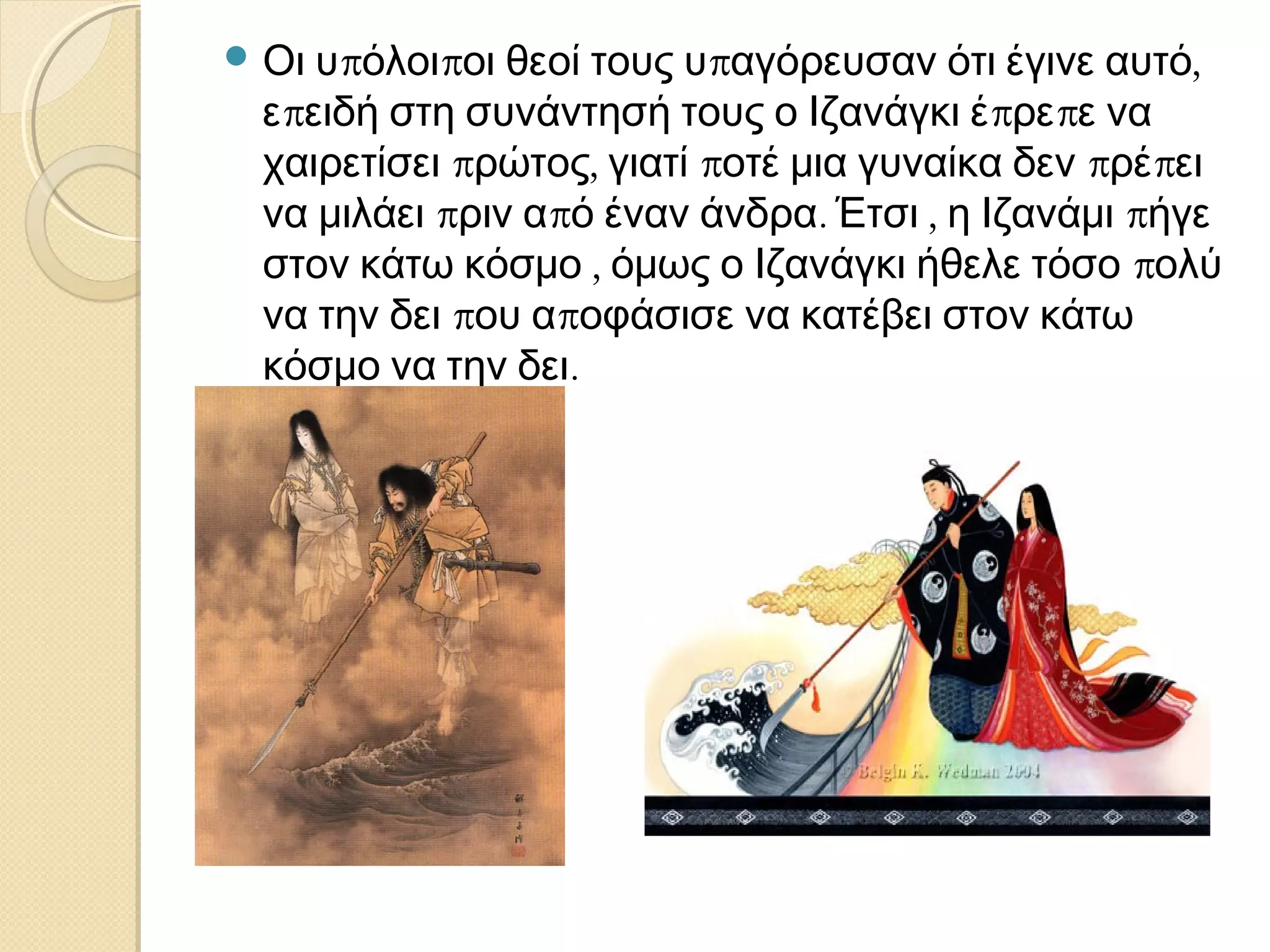  Οι

υπόλοιποι θεοί τους υπαγόρευσαν ότι έγινε αυτό,
επειδή στη συνάντησή τους ο Ιζανάγκι έπρεπε να
χαιρετίσει πρώτος, γιατί ποτέ μια γυναίκα δεν πρέπει
να μιλάει πριν από έναν άνδρα. Έτσι , η Ιζανάμι πήγε
στον κάτω κόσμο , όμως ο Ιζανάγκι ήθελε τόσο πολύ
να την δει που αποφάσισε να κατέβει στον κάτω
κόσμο να την δει.

 