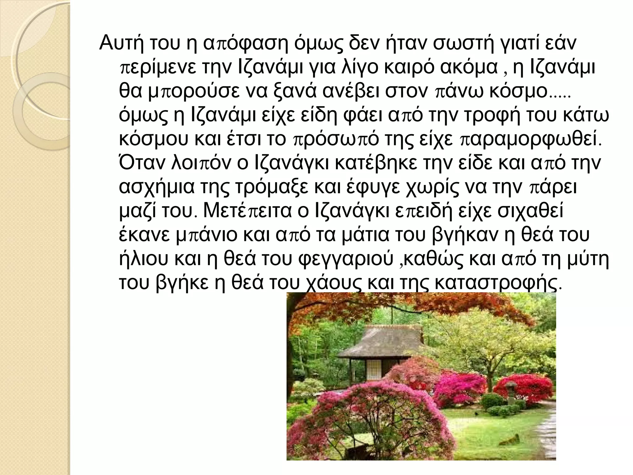 Αυτή του η απόφαση όμως δεν ήταν σωστή γιατί εάν
περίμενε την Ιζανάμι για λίγο καιρό ακόμα , η Ιζανάμι
θα μπορούσε να ξανά ανέβει στον πάνω κόσμο.....
όμως η Ιζανάμι είχε είδη φάει από την τροφή του κάτω
κόσμου και έτσι το πρόσωπό της είχε παραμορφωθεί.
Όταν λοιπόν ο Ιζανάγκι κατέβηκε την είδε και από την
ασχήμια της τρόμαξε και έφυγε χωρίς να την πάρει
μαζί του. Μετέπειτα ο Ιζανάγκι επειδή είχε σιχαθεί
έκανε μπάνιο και από τα μάτια του βγήκαν η θεά του
ήλιου και η θεά του φεγγαριού ,καθώς και από τη μύτη
του βγήκε η θεά του χάους και της καταστροφής.

 