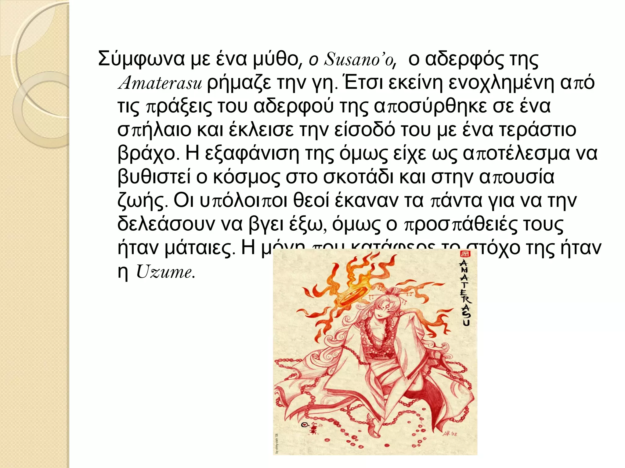 Σύμφωνα με ένα μύθο, ο Susano’o, ο αδερφός της
Amaterasu ρήμαζε την γη. Έτσι εκείνη ενοχλημένη από
τις πράξεις του αδερφού της αποσύρθηκε σε ένα
σπήλαιο και έκλεισε την είσοδό του με ένα τεράστιο
βράχο. Η εξαφάνιση της όμως είχε ως αποτέλεσμα να
βυθιστεί ο κόσμος στο σκοτάδι και στην απουσία
ζωής. Οι υπόλοιποι θεοί έκαναν τα πάντα για να την
δελεάσουν να βγει έξω, όμως ο προσπάθειές τους
ήταν μάταιες. Η μόνη που κατάφερε το στόχο της ήταν
η Uzume.

 