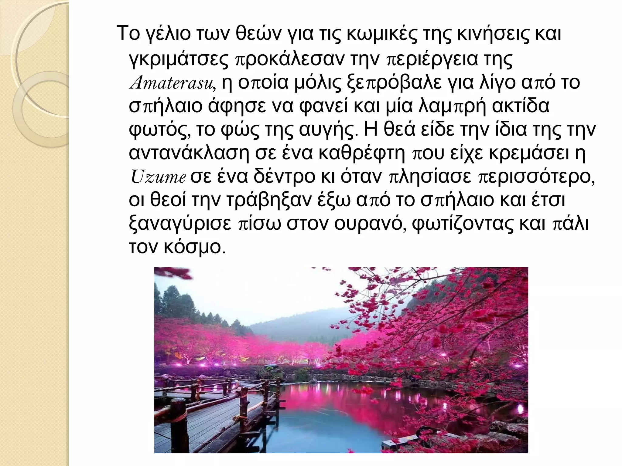 Το γέλιο των θεών για τις κωμικές της κινήσεις και
γκριμάτσες προκάλεσαν την περιέργεια της
Amaterasu, η οποία μόλις ξεπρόβαλε για λίγο από το
σπήλαιο άφησε να φανεί και μία λαμπρή ακτίδα
φωτός, το φώς της αυγής. Η θεά είδε την ίδια της την
αντανάκλαση σε ένα καθρέφτη που είχε κρεμάσει η
Uzume σε ένα δέντρο κι όταν πλησίασε περισσότερο,
οι θεοί την τράβηξαν έξω από το σπήλαιο και έτσι
ξαναγύρισε πίσω στον ουρανό, φωτίζοντας και πάλι
τον κόσμο.

 