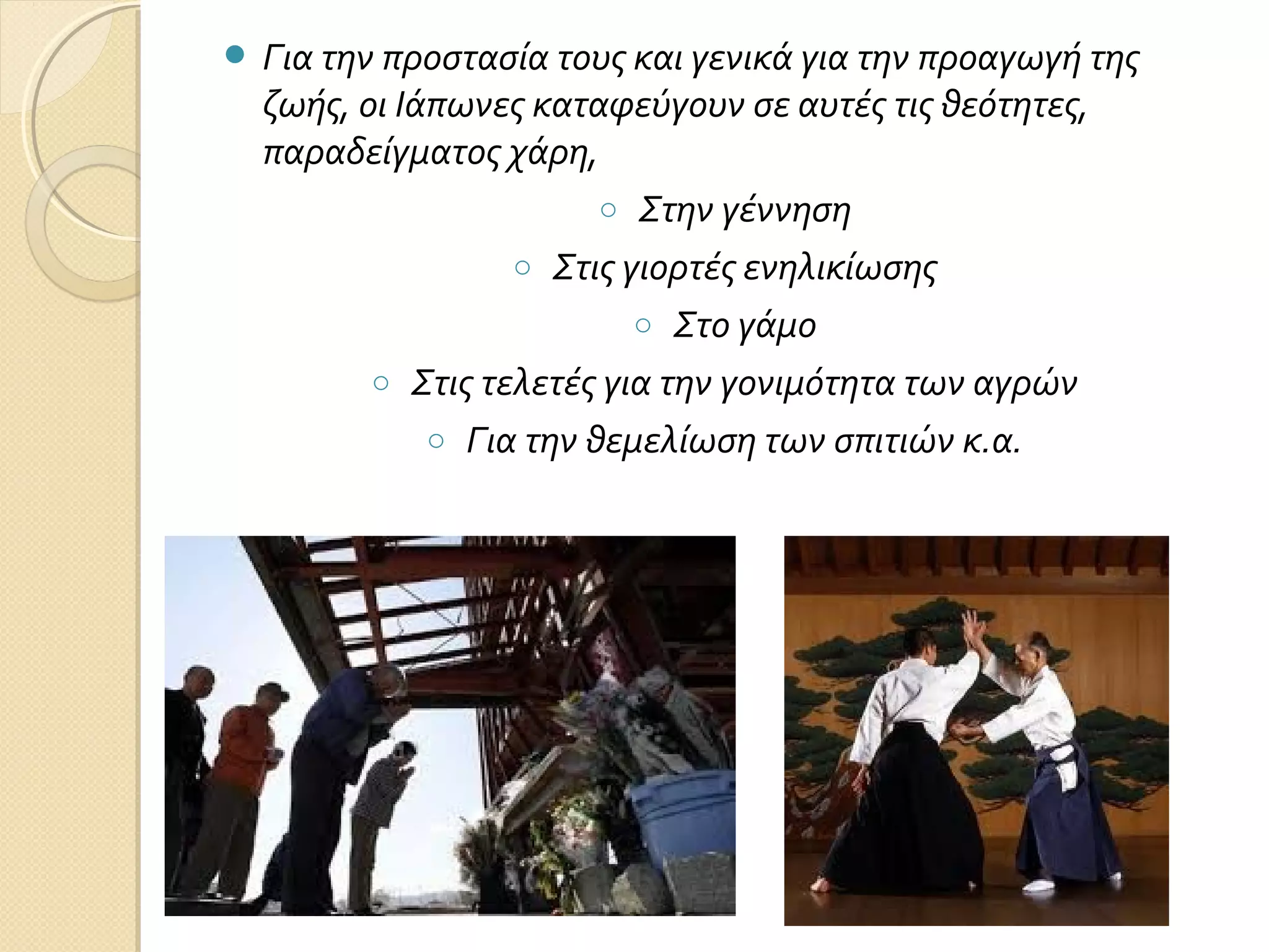  Για την προστασία τους και γενικά για την προαγωγή της

ζωής, οι Ιάπωνες καταφεύγουν σε αυτές τις θεότητες,
παραδείγματος χάρη,
o Στην γέννηση
o Στις γιορτές ενηλικίωσης
o Στο γάμο
o Στις τελετές για την γονιμότητα των αγρών
o Για την θεμελίωση των σπιτιών κ.α.

 