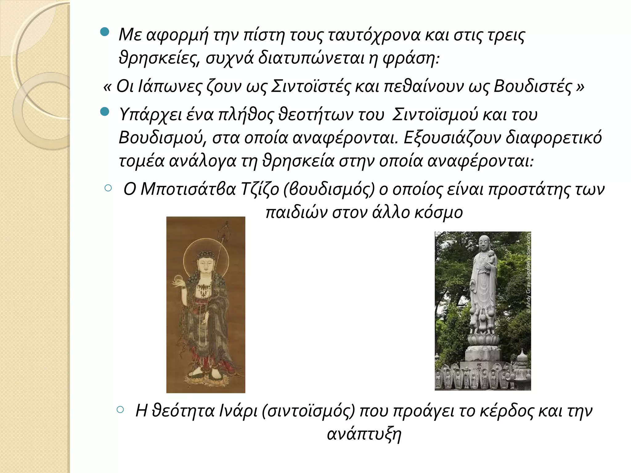  Με αφορμή την πίστη τους ταυτόχρονα και στις τρεις

θρησκείες, συχνά διατυπώνεται η φράση:
« Οι Ιάπωνες ζουν ως Σιντοϊστές και πεθαίνουν ως Βουδιστές »
 Υπάρχει ένα πλήθος θεοτήτων του Σιντοϊσμού και του
Βουδισμού, στα οποία αναφέρονται. Εξουσιάζουν διαφορετικό
τομέα ανάλογα τη θρησκεία στην οποία αναφέρονται:
o Ο Μποτισάτβα Τζίζο (βουδισμός) ο οποίος είναι προστάτης των
παιδιών στον άλλο κόσμο

o

Η θεότητα Ινάρι (σιντοϊσμός) που προάγει το κέρδος και την
ανάπτυξη

 