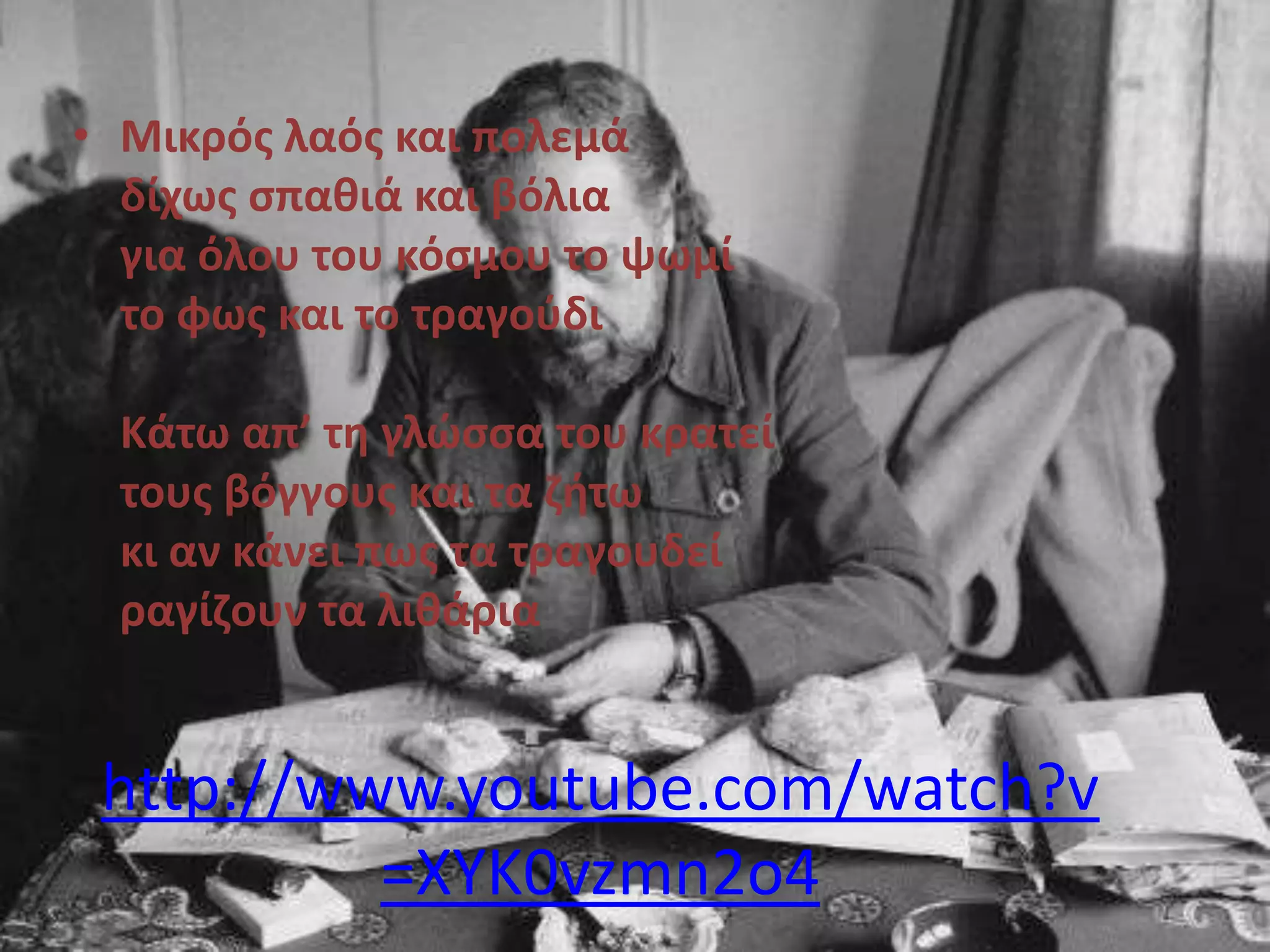 • Μικρόσ λαόσ και πολεμά
δίχωσ ςπαιιά και βόλια
για όλου του κόςμου το ψωμί
το φωσ και το τραγοφδι
Κάτω απ’ τη γλϊςςα του κρατεί
τουσ βόγγουσ και τα ζθτω
κι αν κάνει πωσ τα τραγουδεί
ραγίζουν τα λιιάρια

http://www.youtube.com/watch?v
=XYK0vzmn2o4

 