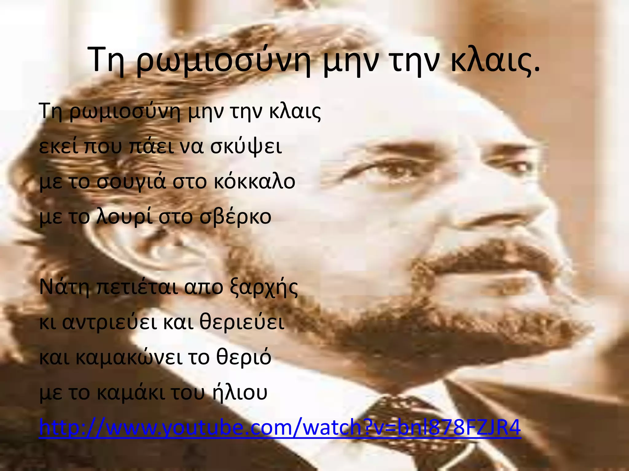 Σθ ρωμιοςφνθ μθν τθν κλαισ.
Σθ ρωμιοςφνθ μθν τθν κλαισ
εκεί που πάει να ςκφψει
με το ςουγιά ςτο κόκκαλο
με το λουρί ςτο ςβζρκο

Νάτθ πετιζται απο ξαρχισ
κι αντριεφει και κεριεφει
και καμακϊνει το κεριό
με το καμάκι του ιλιου
http://www.youtube.com/watch?v=bnl878FZJR4

 