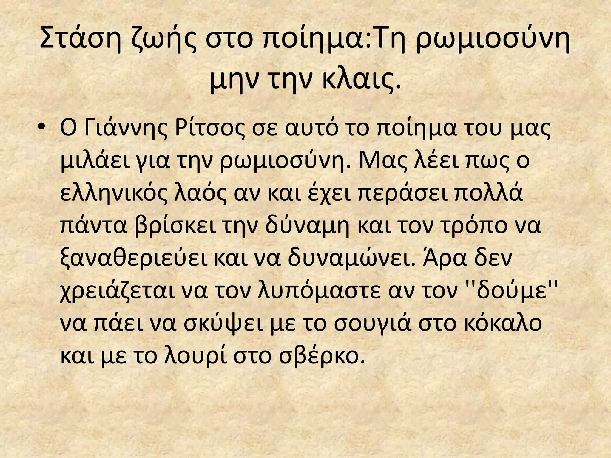 ΢τάςθ ηωισ ςτο ποίθμα:Σθ ρωμιοςφνθ
μθν τθν κλαισ.
• Ο Γιάννθσ Ρίτςοσ ςε αυτό το ποίθμα του μασ
μιλάει για τθν ρωμιοςφνθ. Μασ λζει πωσ ο
ελλθνικόσ λαόσ αν και ζχει περάςει πολλά
πάντα βρίςκει τθν δφναμθ και τον τρόπο να
ξανακεριεφει και να δυναμϊνει. Άρα δεν
χρειάηεται να τον λυπόμαςτε αν τον ''δοφμε''
να πάει να ςκφψει με το ςουγιά ςτο κόκαλο
και με το λουρί ςτο ςβζρκο.

 