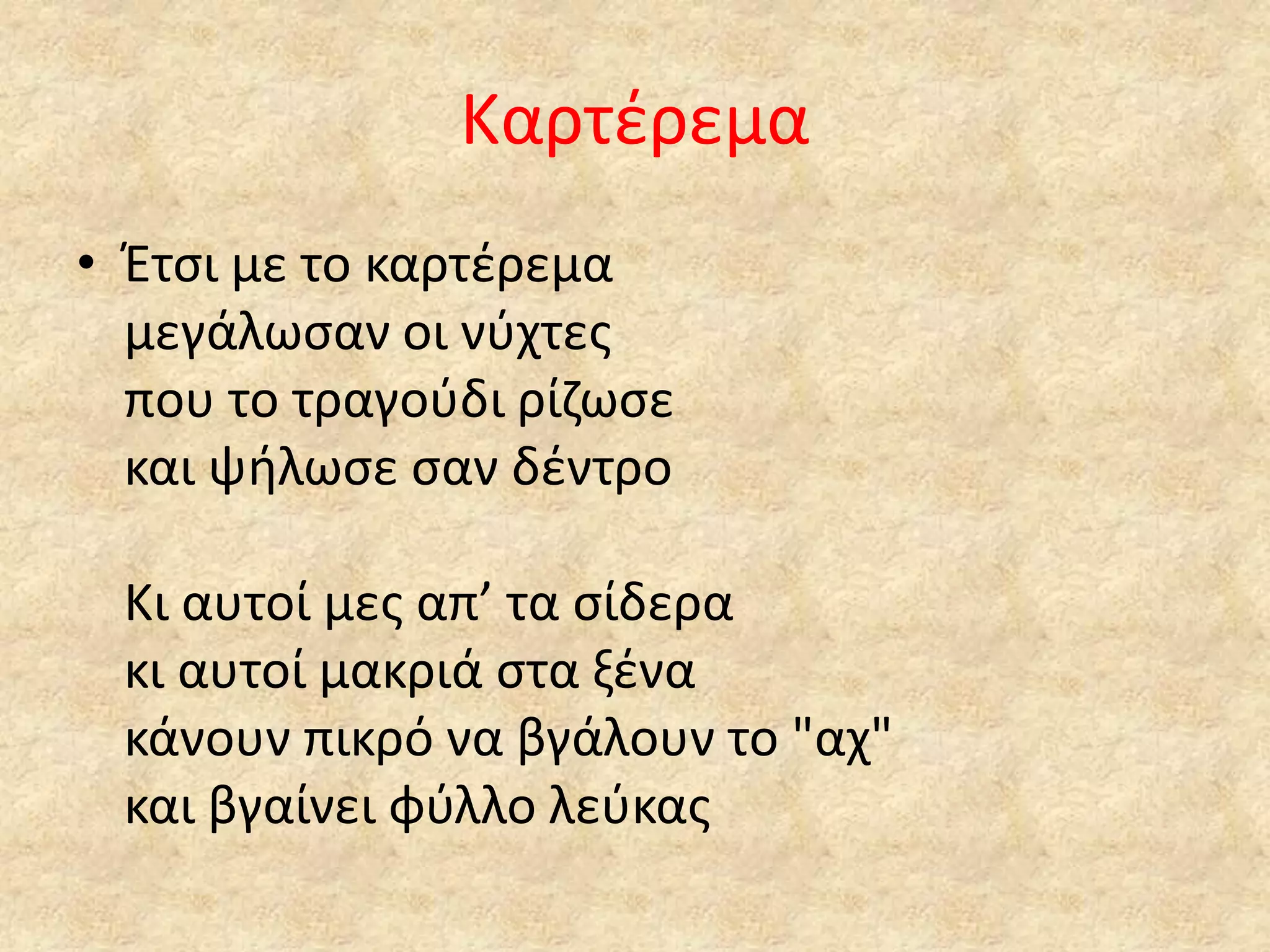 Καρτζρεμα
• Έτςι με το καρτζρεμα
μεγάλωςαν οι νφχτεσ
που το τραγοφδι ρίηωςε
και ψιλωςε ςαν δζντρο
Κι αυτοί μεσ απ’ τα ςίδερα
κι αυτοί μακριά ςτα ξζνα
κάνουν πικρό να βγάλουν το "αχ"
και βγαίνει φφλλο λεφκασ

 