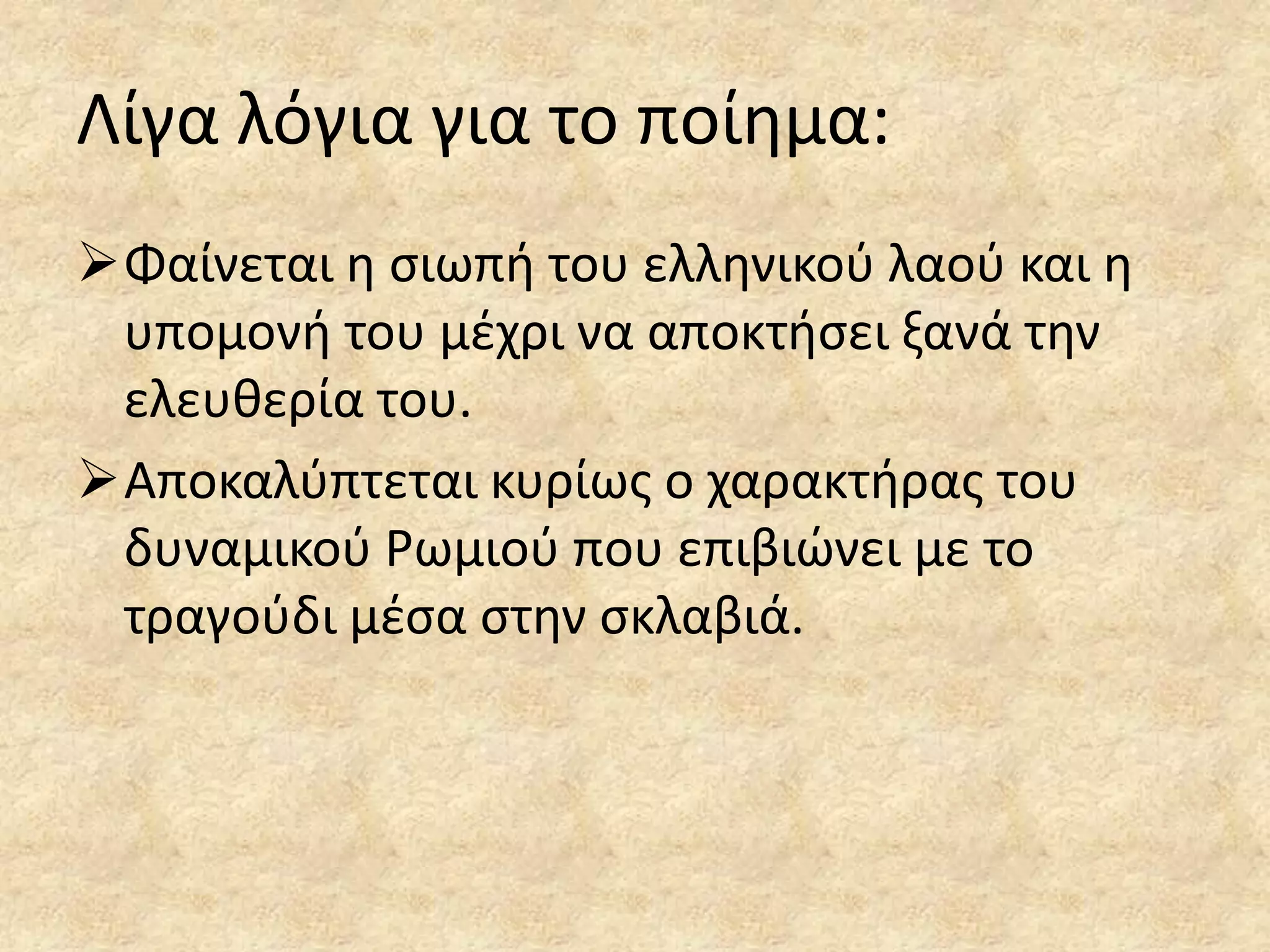 Λίγα λόγια για το ποίθμα:
Φαίνεται θ ςιωπι του ελλθνικοφ λαοφ και θ
υπομονι του μζχρι να αποκτιςει ξανά τθν
ελευκερία του.
Αποκαλφπτεται κυρίωσ ο χαρακτιρασ του
δυναμικοφ Ρωμιοφ που επιβιϊνει με το
τραγοφδι μζςα ςτθν ςκλαβιά.

 