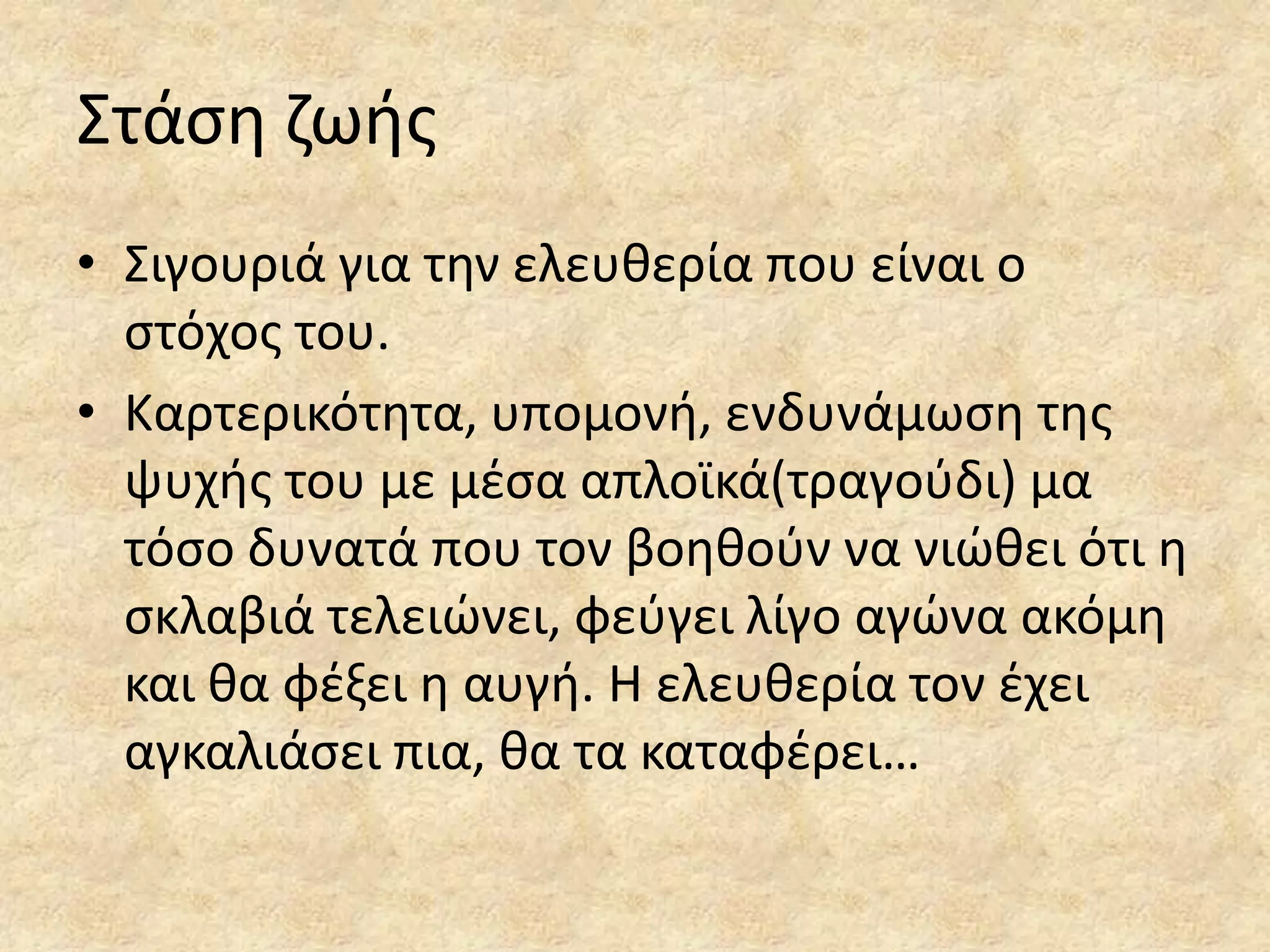 ΢τάςθ ηωισ
• ΢ιγουριά για τθν ελευκερία που είναι ο
ςτόχοσ του.
• Καρτερικότθτα, υπομονι, ενδυνάμωςθ τθσ
ψυχισ του με μζςα απλοϊκά(τραγοφδι) μα
τόςο δυνατά που τον βοθκοφν να νιϊκει ότι θ
ςκλαβιά τελειϊνει, φεφγει λίγο αγϊνα ακόμθ
και κα φζξει θ αυγι. Η ελευκερία τον ζχει
αγκαλιάςει πια, κα τα καταφζρει…

 