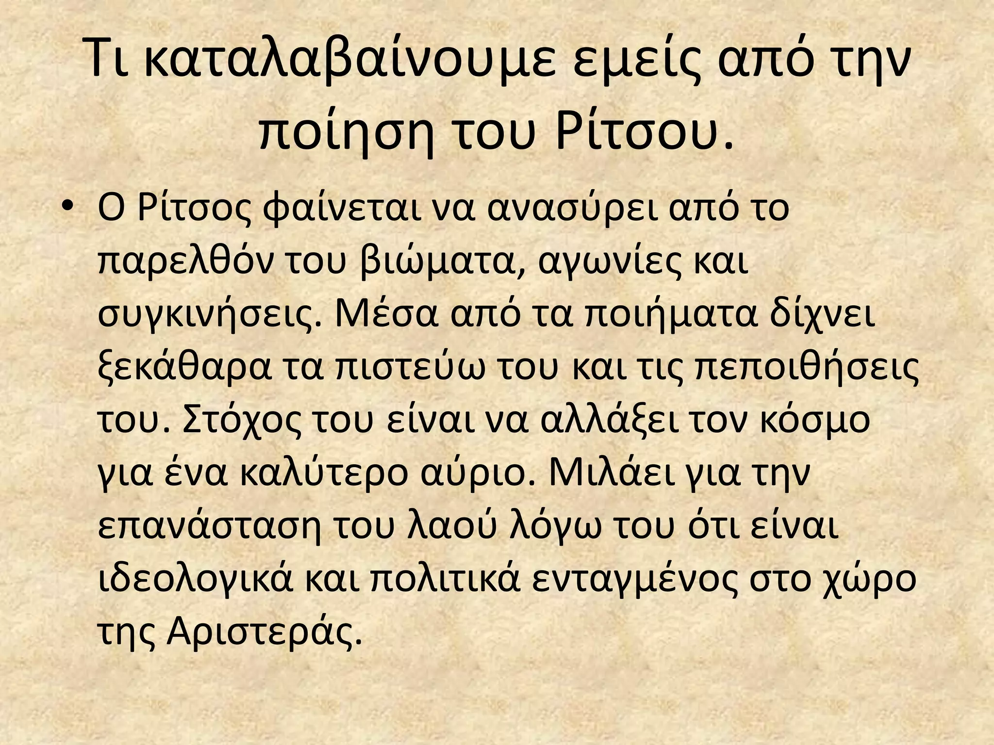 Σι καταλαβαίνουμε εμείσ από τθν
ποίθςθ του Ρίτςου.
• Ο Ρίτςοσ φαίνεται να αναςφρει από το
παρελκόν του βιϊματα, αγωνίεσ και
ςυγκινιςεισ. Μζςα από τα ποιιματα δίχνει
ξεκάκαρα τα πιςτεφω του και τισ πεποικιςεισ
του. ΢τόχοσ του είναι να αλλάξει τον κόςμο
για ζνα καλφτερο αφριο. Μιλάει για τθν
επανάςταςθ του λαοφ λόγω του ότι είναι
ιδεολογικά και πολιτικά ενταγμζνοσ ςτο χϊρο
τθσ Αριςτεράσ.

 
