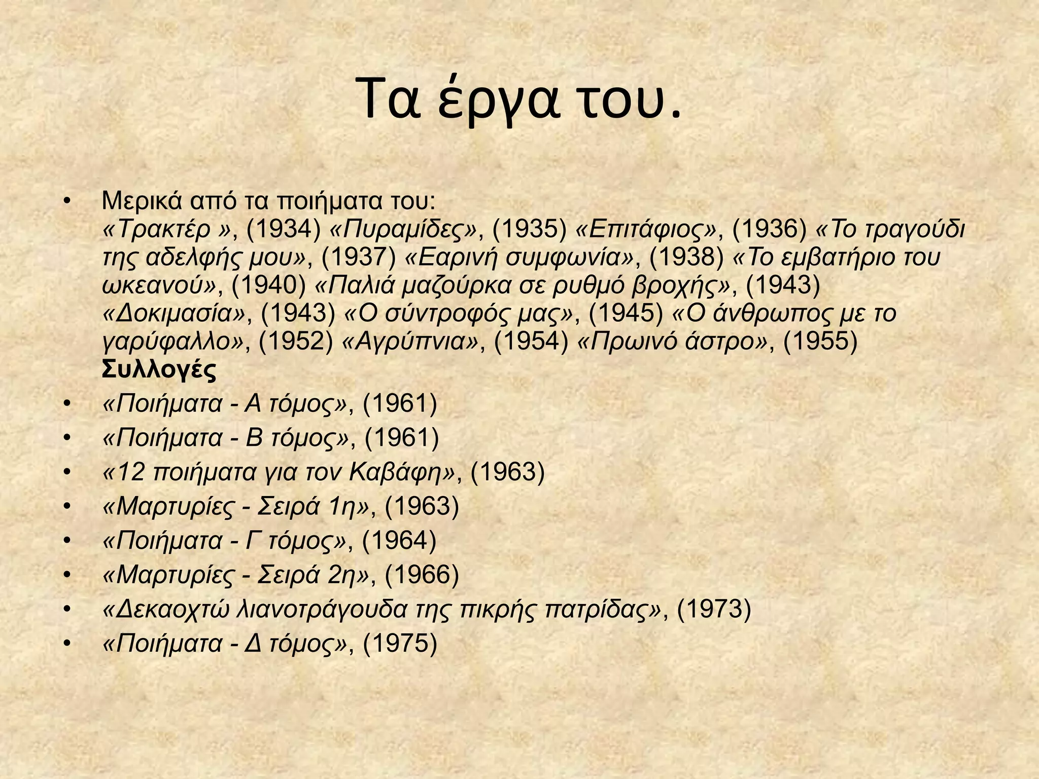 Σα ζργα του.
•

•
•
•
•
•
•
•
•

Μεξηθά από ηα πνηήκαηα ηνπ:
«Σραθηέρ », (1934) «Πσρακίδες», (1935) «Δπηηάθηος», (1936) «Σο ηραγούδη
ηες αδειθής κοσ», (1937) «Δαρηλή ζσκθωλία», (1938) «Σο εκβαηήρηο ηοσ
ωθεαλού», (1940) «Παιηά καδούρθα ζε ρσζκό βροτής», (1943)
«Γοθηκαζία», (1943) «Ο ζύληροθός κας», (1945) «Ο άλζρωπος κε ηο
γαρύθαιιο», (1952) «Αγρύπληα», (1954) «Πρωηλό άζηρο», (1955)
Σσλλογές
«Ποηήκαηα - Α ηόκος», (1961)
«Ποηήκαηα - Β ηόκος», (1961)
«12 ποηήκαηα γηα ηολ Καβάθε», (1963)
«Μαρησρίες - ΢εηρά 1ε», (1963)
«Ποηήκαηα - Γ ηόκος», (1964)
«Μαρησρίες - ΢εηρά 2ε», (1966)
«Γεθαοτηώ ιηαλοηράγοσδα ηες πηθρής παηρίδας», (1973)
«Ποηήκαηα - Γ ηόκος», (1975)

 