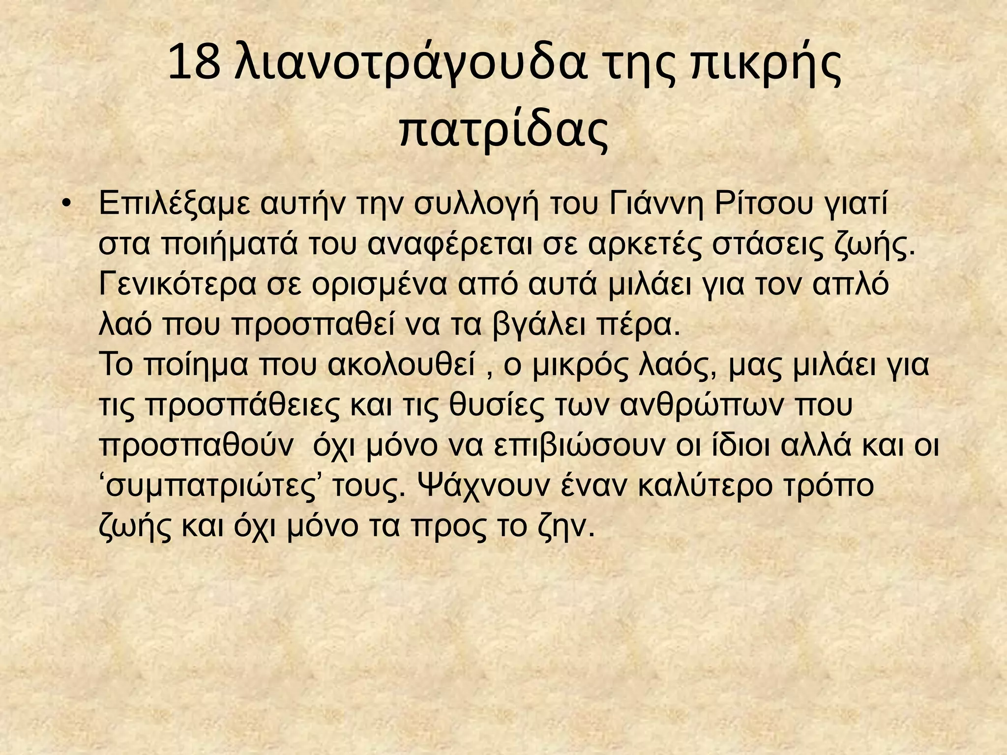 18 λιανοτράγουδα τθσ πικρισ
πατρίδασ
• Επηιέμακε απηήλ ηελ ζπιινγή ηνπ Γηάλλε Ρίηζνπ γηαηί
ζηα πνηήκαηά ηνπ αλαθέξεηαη ζε αξθεηέο ζηάζεηο δωήο.
Γεληθόηεξα ζε νξηζκέλα από απηά κηιάεη γηα ηνλ απιό
ιαό πνπ πξνζπαζεί λα ηα βγάιεη πέξα.
Τν πνίεκα πνπ αθνινπζεί , ν κηθξόο ιαόο, καο κηιάεη γηα
ηηο πξνζπάζεηεο θαη ηηο ζπζίεο ηωλ αλζξώπωλ πνπ
πξνζπαζνύλ όρη κόλν λα επηβηώζνπλ νη ίδηνη αιιά θαη νη
‘ζπκπαηξηώηεο’ ηνπο. Ψάρλνπλ έλαλ θαιύηεξν ηξόπν
δωήο θαη όρη κόλν ηα πξνο ην δελ.

 