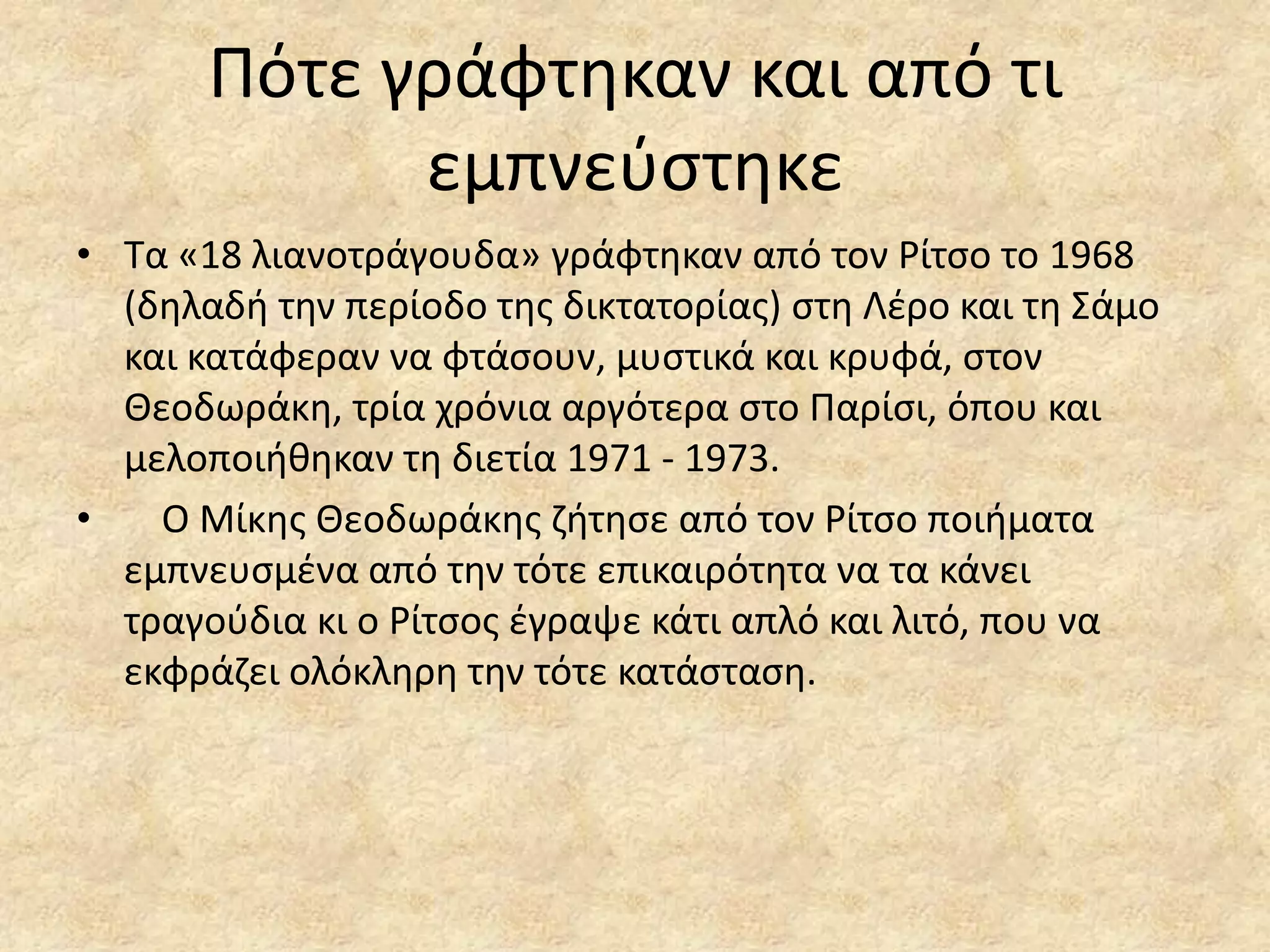 Πότε γράφτθκαν και από τι
εμπνεφςτθκε
• Σα «18 λιανοτράγουδα» γράφτθκαν από τον Ρίτςο το 1968
(δθλαδι τθν περίοδο τθσ δικτατορίασ) ςτθ Λζρο και τθ ΢άμο
και κατάφεραν να φτάςουν, μυςτικά και κρυφά, ςτον
Θεοδωράκθ, τρία χρόνια αργότερα ςτο Παρίςι, όπου και
μελοποιικθκαν τθ διετία 1971 - 1973.
•
Ο Μίκθσ Θεοδωράκθσ ηιτθςε από τον Ρίτςο ποιιματα
εμπνευςμζνα από τθν τότε επικαιρότθτα να τα κάνει
τραγοφδια κι ο Ρίτςοσ ζγραψε κάτι απλό και λιτό, που να
εκφράηει ολόκλθρθ τθν τότε κατάςταςθ.

 