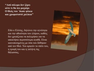 ‘‘Από πόιεκν δελ μέξεη
νύηε ηη ζα πεη καραίξη
Ο Θεόο ηνπ `δσζε θύθηα
θαη ρξσκαηηζηά ραιίθηα’’

Εδώ ν Ειύηεο, δειώλεη ηελ αγλόηεηα
θαη ηελ αζσόηεηα ηνπ γιάξνπ, θαζώο
δελ ρξεηάδεηαη λα πνιεκήζεη γηα λα
απνθηήζεη πεξηζζόηεξα αγαζά. Είλαη
ηθαλνπνηεκέλνο κε όζα ηνπ δόζεθαλ
από ηνλ Θεό. Τνπ αξθνύλ ην ζπίηη ηνπ,
ε ηξνθή ηνπ θαη ε γαιήλε ηεο
ζάιαζζαο.

 