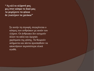 ‘‘Αρ αιί θη αιίκνλό καο
κεο ζηνλ θόζκν ην δηθό καο
Δε κπξίδνπλε ηα θύθηα
δε γπαιίδνπλ ηα ραιίθηα’’

Σε απηήλ ηε ζηξνθή, ζπγθξίλεηαη ν
θόζκνο ησλ αλζξώπσλ κε απηόλ ηνπ
γιάξνπ. Οη άλζξσπνη δελ εθηηκνύλ
πιένλ ηα απιά θαη όκνξθα
ραξίζκαηα ηεο θύζεο. Τα ζεσξνύλ
αζήκαληα θαη πάληα πξνζπαζνύλ λα
απνθηήζνπλ πεξηζζόηεξα πιηθά
αγαζά.

 