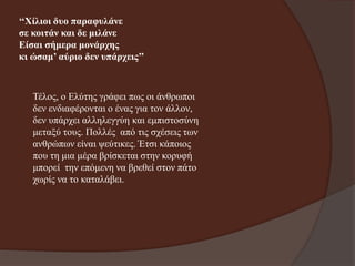 ‘‘Χίιηνη δπν παξαθπιάλε
ζε θνηηάλ θαη δε κηιάλε
Είζαη ζήκεξα κνλάξρεο
θη ώζακ’ αύξην δελ ππάξρεηο’’

Τέινο, ν Ειύηεο γξάθεη πσο νη άλζξσπνη
δελ ελδηαθέξνληαη ν έλαο γηα ηνλ άιινλ,
δελ ππάξρεη αιιειεγγύε θαη εκπηζηνζύλε
κεηαμύ ηνπο. Πνιιέο από ηηο ζρέζεηο ησλ
αλζξώπσλ είλαη ςεύηηθεο. Έηζη θάπνηνο
πνπ ηε κηα κέξα βξίζθεηαη ζηελ θνξπθή
κπνξεί ηελ επόκελε λα βξεζεί ζηνλ πάην
ρσξίο λα ην θαηαιάβεη.

 