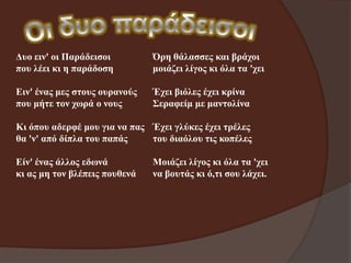 Δπν εηλ' νη Παξάδεηζνη
πνπ ιέεη θη ε παξάδνζε

Όξε ζάιαζζεο θαη βξάρνη
κνηάδεη ιίγνο θη όια ηα 'ρεη

Εηλ' έλαο κεο ζηνπο νπξαλνύο
πνπ κήηε ηνλ ρσξά ν λνπο

Έρεη βηόιεο έρεη θξίλα
Σεξαθείκ κε καληνιίλα

Κη όπνπ αδεξθέ κνπ γηα λα παο Έρεη γιύθεο έρεη ηξέιεο
ζα 'λ' από δίπια ηνπ παπάο
ηνπ δηαόινπ ηηο θνπέιεο
Είλ' έλαο άιινο εδσλά
θη αο κε ηνλ βιέπεηο πνπζελά

Μνηάδεη ιίγνο θη όια ηα 'ρεη
λα βνπηάο θη ό,ηη ζνπ ιάρεη.

 