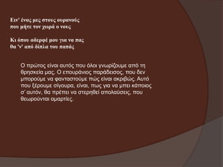 Εηλ' έλαο κεο ζηνπο νπξαλνύο
πνπ κήηε ηνλ ρσξά ν λνπο

Κη όπνπ αδεξθέ κνπ γηα λα παο
ζα 'λ' από δίπια ηνπ παπάο
Ο πξώηνο είλαη απηόο πνπ όινη γλσξίδνπκε από ηε
ζξεζθεία καο. Ο επνπξάληνο παξάδεηζνο, πνπ δελ
κπνξνύκε λα θαληαζηνύκε πώο είλαη αθξηβώο. Απηό
πνπ μέξνπκε ζίγνπξα, είλαη, πσο γηα λα κπεη θάπνηνο
ζ’ απηόλ, ζα πξέπεη λα ζηεξεζεί απνιαύζεηο, πνπ
ζεσξνύληαη ακαξηίεο.

 