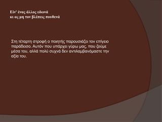 Είλ' έλαο άιινο εδσλά
θη αο κε ηνλ βιέπεηο πνπζελά

Σηε ηέηαξηε ζηξνθή ν πνηεηήο παξνπζηάδεη ηνλ επίγεην
παξάδεηζν. Απηόλ πνπ ππάξρεη γύξσ καο, πνπ δνύκε
κέζα ηνπ, αιιά πνιύ ζπρλά δελ αληηιακβαλόκαζηε ηελ
αμία ηνπ.

 