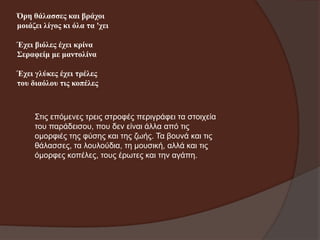 Όξε ζάιαζζεο θαη βξάρνη
κνηάδεη ιίγνο θη όια ηα 'ρεη
Έρεη βηόιεο έρεη θξίλα
Σεξαθείκ κε καληνιίλα

Έρεη γιύθεο έρεη ηξέιεο
ηνπ δηαόινπ ηηο θνπέιεο

Σηηο επόκελεο ηξεηο ζηξνθέο πεξηγξάθεη ηα ζηνηρεία
ηνπ παξάδεηζνπ, πνπ δελ είλαη άιια από ηηο
νκνξθηέο ηεο θύζεο θαη ηεο δσήο. Τα βνπλά θαη ηηο
ζάιαζζεο, ηα ινπινύδηα, ηε κνπζηθή, αιιά θαη ηηο
όκνξθεο θνπέιεο, ηνπο έξσηεο θαη ηελ αγάπε.

 