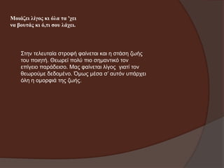 Μνηάδεη ιίγνο θη όια ηα 'ρεη
λα βνπηάο θη ό,ηη ζνπ ιάρεη.

Σηελ ηειεπηαία ζηξνθή θαίλεηαη θαη ε ζηάζε δσήο
ηνπ πνηεηή. Θεσξεί πνιύ πην ζεκαληηθό ηνλ
επίγεην παξάδεηζν. Μαο θαίλεηαη ιίγνο γηαηί ηνλ
ζεσξνύκε δεδνκέλν. Όκσο κέζα ζ’ απηόλ ππάξρεη
όιε ε νκνξθηά ηεο δσήο.

 