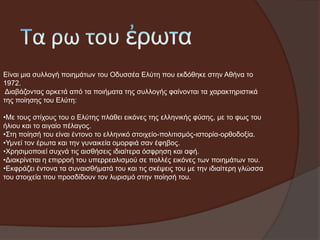 Δίλαη κηα ζπιινγή πνηεκάησλ ηνπ Οδπζζέα Διύηε πνπ εθδόζεθε ζηελ Αζήλα ην
1972.
Γηαβάδνληαο αξθεηά από ηα πνηήκαηα ηεο ζπιινγήο θαίλνληαη ηα ραξαθηεξηζηηθά
ηεο πνίεζεο ηνπ Διύηε:
•Με ηνπο ζηίρνπο ηνπ ν Διύηεο πιάζεη εηθόλεο ηεο ειιεληθήο θύζεο, κε ην θσο ηνπ
ήιηνπ θαη ην αηγαίν πέιαγνο.
•Σηε πνίεζή ηνπ είλαη έληνλν ην ειιεληθό ζηνηρείν-πνιηηηζκόο-ηζηνξία-νξζνδνμία.
•Υκλεί ηνλ έξσηα θαη ηελ γπλαηθεία νκνξθηά ζαλ έθεβνο.
•Φξεζηκνπνηεί ζπρλά ηηο αηζζήζεηο ηδηαίηεξα όζθξεζε θαη αθή.
•Γηαθξίλεηαη ε επηξξνή ηνπ ππεξξεαιηζκνύ ζε πνιιέο εηθόλεο ησλ πνηεκάησλ ηνπ.
•Δθθξάδεη έληνλα ηα ζπλαηζζήκαηά ηνπ θαη ηηο ζθέςεηο ηνπ κε ηελ ηδηαίηεξε γιώζζα
ηνπ ζηνηρεία πνπ πξνζδίδνπλ ηνλ ιπξηζκό ζηελ πνίεζή ηνπ.

 