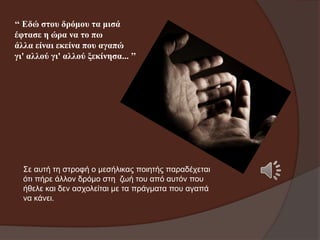 ‘‘ Εδώ ζηνπ δξόκνπ ηα κηζά
έθηαζε ε ώξα λα ην πσ
άιια είλαη εθείλα πνπ αγαπώ
γη' αιινύ γη' αιινύ μεθίλεζα... ’’

Σε απηή ηε ζηξνθή ν κεζήιηθαο πνηεηήο παξαδέρεηαη
όηη πήξε άιινλ δξόκν ζηε δσή ηνπ από απηόλ πνπ
ήζειε θαη δελ αζρνιείηαη κε ηα πξάγκαηα πνπ αγαπά
λα θάλεη.

 